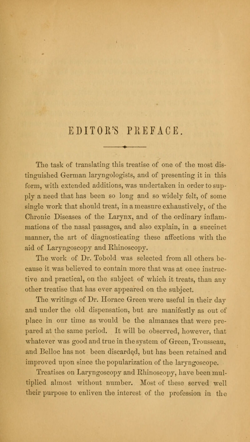 The task of translating this treatise of one of the most dis- tinguished German laryngologists, and of presenting it in this form, with extended additions, was undertaken in order to sup- ply a need that has been so long and so widely felt, of some single work that should treat, in a measure exhaustively, of the Chronic Diseases of the Larynx, and of the -ordinary inflam- mations of the nasal passages, and also explain, in a succinct manner, the art of diagnosticating these affections with the aid of Laryngoscopy and Rhinoscopy. The work of Dr. Tobold was selected from all others be- cause it was believed to contain more that was at once instruc- tive and practical, on the subject of which it treats, than any other treatise that has ever appeared on the subject. The writings of Dr. Horace Green were useful in their day and under the old dispensation, but are manifestly as out of place in our time as would be the almanacs that were pre- pared at the same period. It will be observed, however, that whatever was good and true in the system of Green, Trousseau, and Belloc has not been discarded, but has been retained and improved upon since the popularization of the laryngoscope. Treatises on Laryngoscopy and Rhinoscopy, have beeD mul- tiplied almost without number. Most of these served well their purpose to enliven the interest of the profession in the