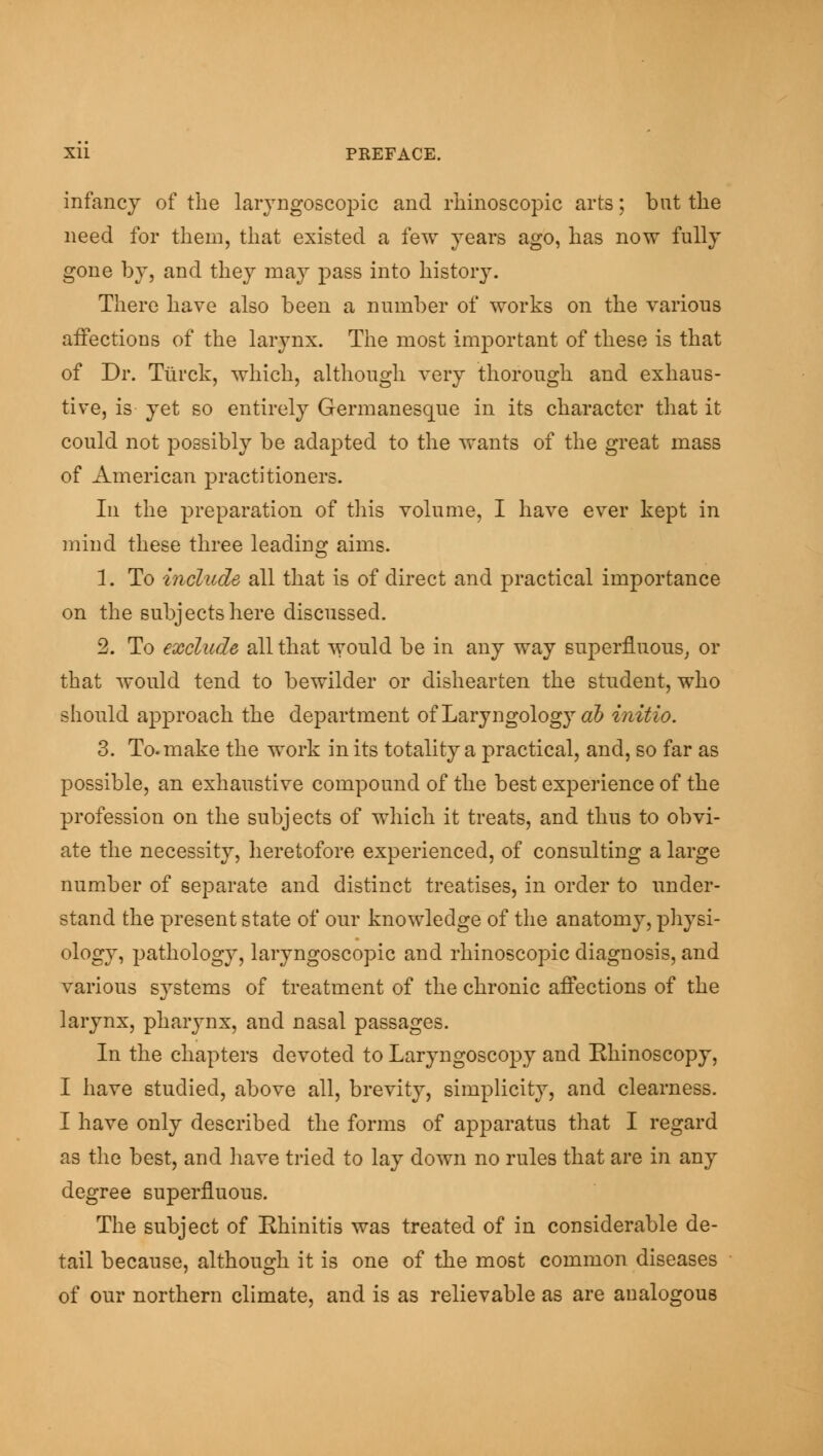 infancy of the laryngoscopic and rhinoscopic arts; but the need for them, that existed a few years ago, has now fully gone by, and they may pass into history. There have also been a number of works on the various affections of the larynx. The most important of these is that of Dr. Ttirck, which, although very thorough and exhaus- tive, is yet so entirely Germanesque in its character that it could not possibly be adapted to the wants of the great mass of American practitioners. In the preparation of this volume, I have ever kept in mind these three leading aims. 1. To include all that is of direct and practical importance on the subjects here discussed. 2. To exclude all that would be in any way superfluous, or that would tend to bewilder or dishearten the student, who should approach the department of Laryngology ab initio. 3. To. make the work in its totality a practical, and, so far as possible, an exhaustive compound of the best experience of the profession on the subjects of which it treats, and thus to obvi- ate the necessity, heretofore experienced, of consulting a large number of separate and distinct treatises, in order to under- stand the present state of our knowledge of the anatomy, physi- ology, pathology, laryngoscopic and rhinoscopic diagnosis, and various systems of treatment of the chronic affections of the larynx, pharynx, and nasal passages. In the chapters devoted to Laryngoscopy and Rhinoscopy, I have studied, above all, brevity, simplicity, and clearness. I have only described the forms of apparatus that I regard as the best, and have tried to lay down no rules that are in any degree superfluous. The subject of Ehinitis was treated of in considerable de- tail because, although it is one of the most common diseases of our northern climate, and is as relievable as are analogous