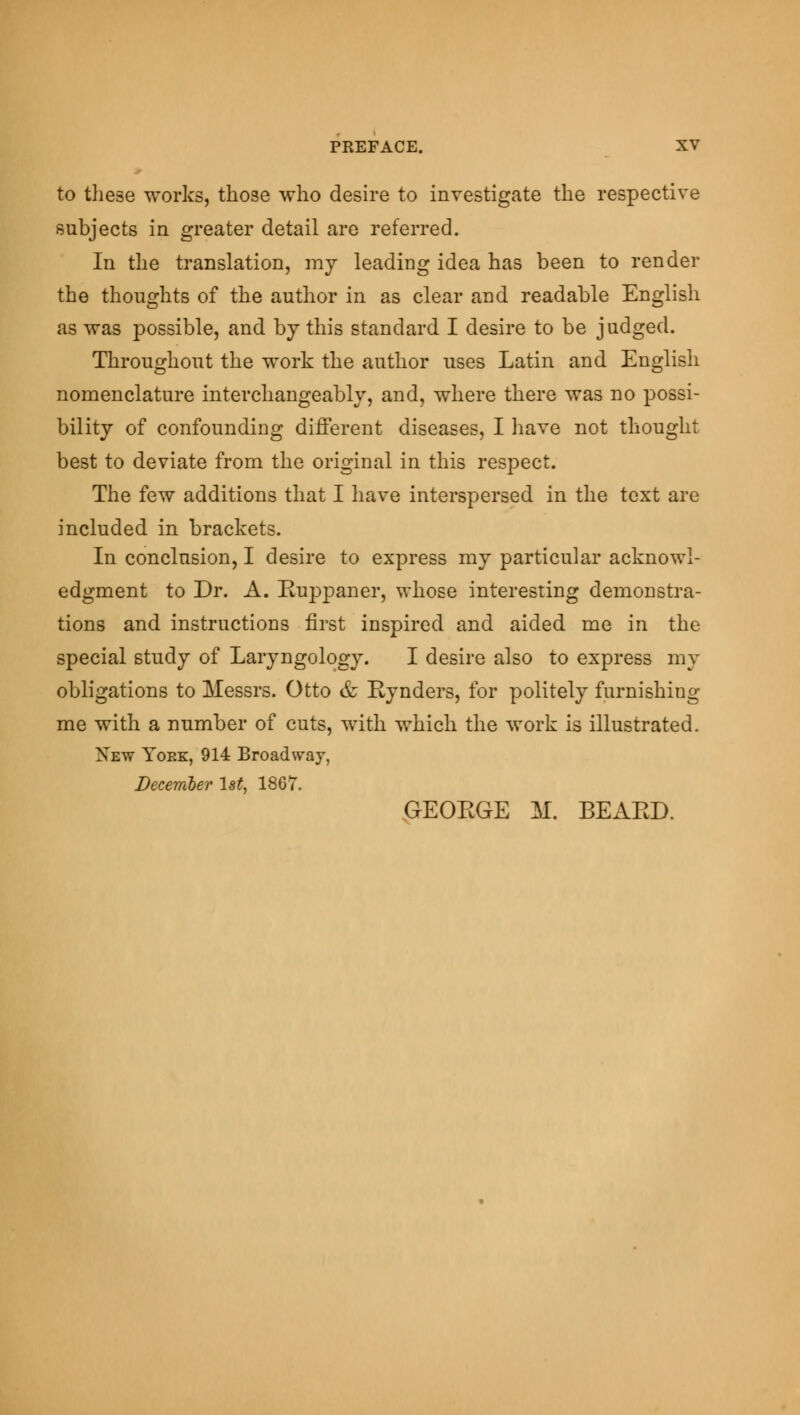 to these works, those who desire to investigate the respective subjects in greater detail are referred. In the translation, my leading idea has been to render the thoughts of the author in as clear and readable English as was possible, and bjthis standard I desire to be judged. Throughout the work the author uses Latin and English nomenclature interchangeably, and, where there was no possi- bility of confounding different diseases, I have not thought best to deviate from the original in this respect. The few additions that I have interspersed in the text are included in brackets. In conclusion, I desire to express my particular acknowl- edgment to Dr. A. Euppaner, whose interesting demonstra- tions and instructions first inspired and aided me in the special study of Laryngology. I desire also to express my obligations to Messrs. Otto & Eynders, for politely furnishing me with a number of cuts, with which the work is illustrated. Xew York, 914 Broadway, December 1st, 18G7. GEOEGE M. BEAED.