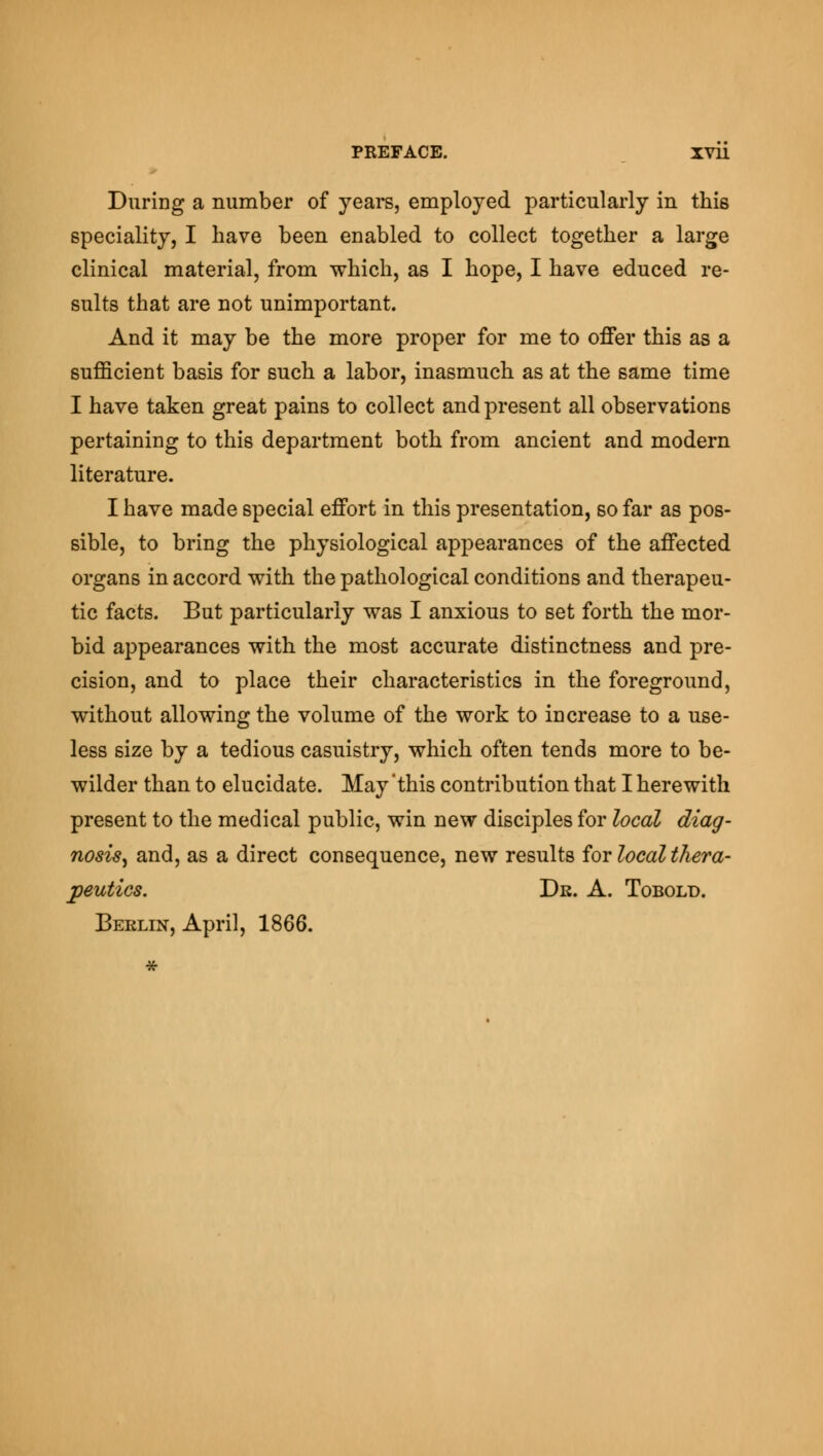 During a number of years, employed particularly in this speciality, I have been enabled to collect together a large clinical material, from which, as I hope, I have educed re- sults that are not unimportant. And it may be the more proper for me to offer this as a sufficient basis for such a labor, inasmuch as at the same time I have taken great pains to collect and present all observations pertaining to this department both from ancient and modern literature. I have made special effort in this presentation, so far as pos- sible, to bring the physiological appearances of the affected organs in accord with the pathological conditions and therapeu- tic facts. But particularly was I anxious to set forth the mor- bid appearances with the most accurate distinctness and pre- cision, and to place their characteristics in the foreground, without allowing the volume of the work to increase to a use- less size by a tedious casuistry, which often tends more to be- wilder than to elucidate. May 'this contribution that I herewith present to the medical public, win new disciples for local diag- nosis^ and, as a direct consequence, new results for local thera- peutics. Dr. A. Tobold. Berlin, April, 1866.