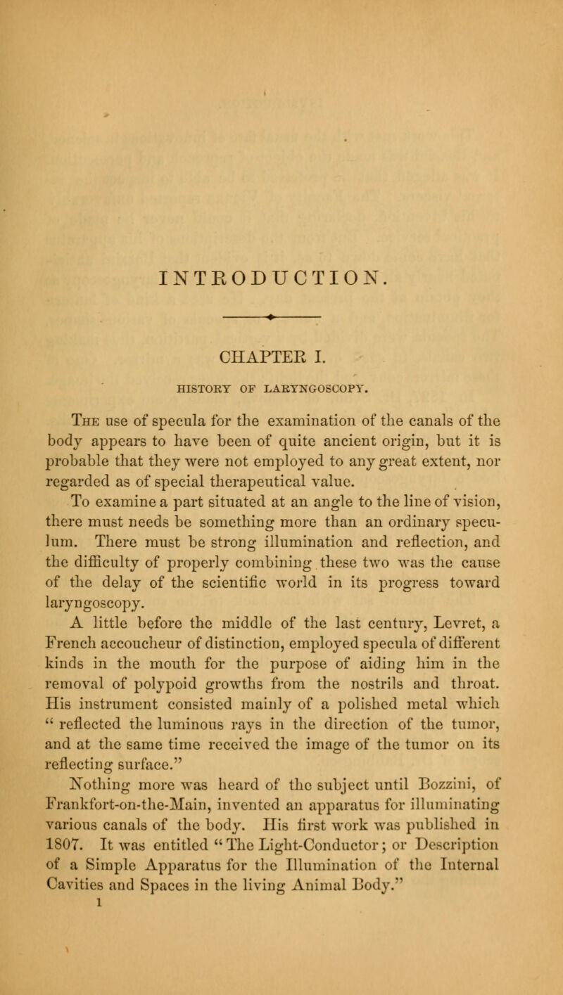 INTKODUCTION. CHAPTER I. HISTORY OF LARYNGOSCOPY. The use of specula for the examination of the canals of the body appears to have been of quite ancient origin, but it is probable that they were not employed to any great extent, nor regarded as of special therapeutical value. To examine a part situated at an angle to the line of vision, there must needs be something more than an ordinary specu- lum. There must be strong illumination and reflection, and the difficulty of properly combining these two was the cause of the delay of the scientific world in its progress toward laryngoscopy. A little before the middle of the last century, Levret, a French accoucheur of distinction, employed specula of different kinds in the mouth for the purpose of aiding him in the removal of polypoid growths from the nostrils and throat. His instrument consisted mainly of a polished metal which  reflected the luminous rays in the direction of the tumor, and at the same time received the image of the tumor on its reflecting surface. Nothing more was heard of the subject until Bozzini, of Frankfort-on-the-Main, invented an apparatus for illuminating various canals of the body. His first work was published in 1807. It was entitled  The Light-Conductor; or Description of a Simple Apparatus for the Illumination of the Internal Cavities and Spaces in the living Animal I>odv. l