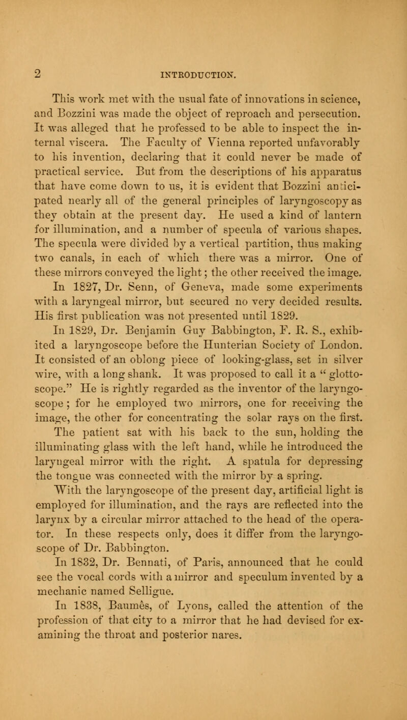 This work met with the usual fate of innovations in science, and Bozzini was made the object of reproach and persecution. It was alleged that he professed to be able to inspect the in- ternal viscera. The Faculty of Vienna reported unfavorably to his invention, declaring that it could never be made of practical service. But from the descriptions of his apparatus that have come down to us, it is evident that Bozzini antici- pated nearly all of the general principles of laryngoscopy as they obtain at the present day. He used a kind of lantern for illumination, and a number of specula of various shapes. The specula were divided by a vertical partition, thus making two canals, in each of which there was a mirror. One of these mirrors conveyed the light; the other received the image. In 1827, Dr. Senn, of Geneva, made some experiments with a laryngeal mirror, but secured no very decided results. His first publication was not presented until 1829. In 1829, Dr. Benjamin Guy Babbington, F. R. S., exhib- ited a laryngoscope before the Hunterian Society of London. It consisted of an oblong piece of looking-glass, set in silver wire, with a long shank. It was proposed to call it a  glotto- scope. He is rightly regarded as the inventor of the laryngo- scope ; for he employed two mirrors, one for receiving the image, the other for concentrating the solar rays on the first. The patient sat with his back to the sun, holding the illuminating glass with the left hand, while he introduced the laiyngeal mirror with the right. A spatula for depressing the tongue was connected with the mirror by a spring. With the laryngoscope of the jjresent day, artificial light is employed for illumination, and the rays are reflected into the larynx by a circular mirror attached to the head of the opera- tor. In these respects only, does it differ from the laryngo- scope of Dr. Babbington. In 1832, Dr. Bennati, of Paris, announced that he could see the vocal cords with a mirror and speculum invented by a mechanic named Selligue. In 1838, Baumes, of Lyons, called the attention of the profession of that city to a mirror that he had devised for ex- amining the throat and posterior nares.