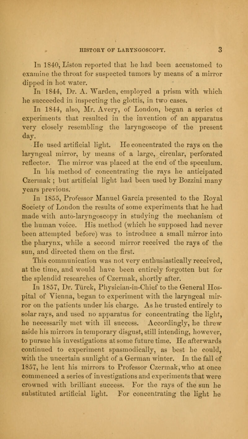 In 1S40, Liston reported that lie had been accustomed to examine the throat for suspected tumors by means of a mirror dipped in hot water. In 1844, Dr. A. Warden, employed a prism with which lie succeeded in inspecting the glottis, in two cases. In 1S44, also, Mr. Avery, of London, began a series ol experiments that resulted in the invention of an apparatus very closely resembling the laryngoscope of the present day. He used artificial light. He concentrated the rays on the laryngeal mirror, by means of a large, circular, perforated reflector. The mirror was placed at the end of the speculum. In his method of concentrating the rays he anticipated Czermak ; but artificial light had been used by Bozzini many years previous. In 1855, Professor Manuel Garcia presented to the Royal Society of London the results of some experiments that he had made with auto-laryngoscopy in studying the mechanism ot the human voice. His method (which he supposed had never been attempted before) was to introduce a small mirror into the pharynx, while a second mirror received the rays of the sun, and directed them on the first. This communication was not very enthusiastically received, at the time, and would have been entirely forgotten but for the splendid researches of Czermak, shortly after. In 1S57, Dr. Torek, Physician-in-Chief to the General Hos- pital of Vienna, began to experiment with the laryngeal mir- ror on the patients under his charge. As he trusted entirely to solar rays, and used no apparatus for concentrating the light, he necessarily met with ill success. Accordingly, he threw aside his mirrors in temporary disgust, still intending, however, to pursue his investigations at some future time. He afterwards continued to experiment spasmodically, as best he could, with the uncertain sunlight of a German winter. In the fall of 1S5T, he lent his mirrors to Professor Czermak,who at once commenced a series of investigations and experiments that were crowned with brilliant success. For the rays of the sun he substituted artificial light. For concentrating the light he