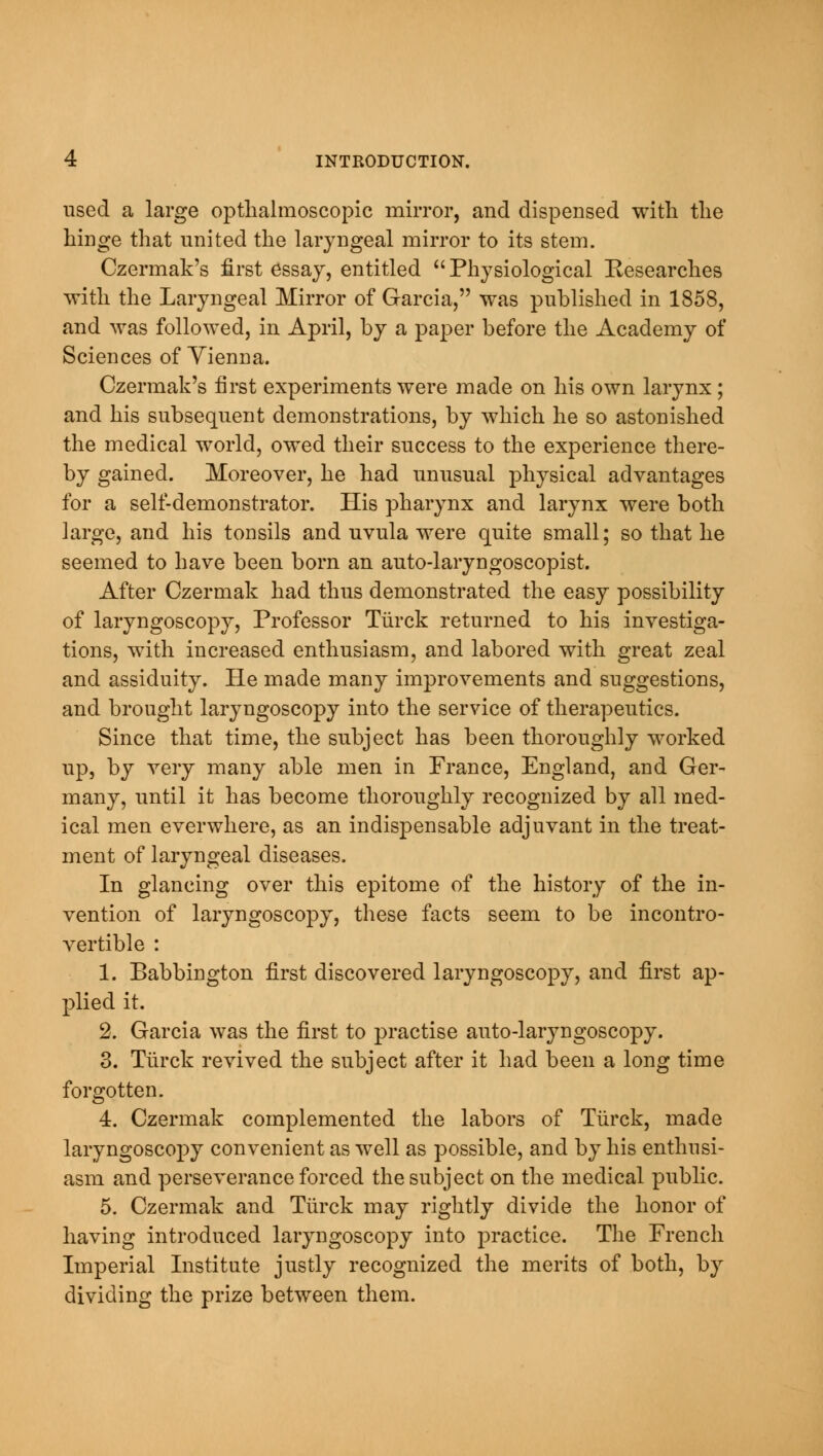 used a large optlialmoscopic mirror, and dispensed with, the hinge that united the laryngeal mirror to its stem. Czermak's first essay, entitled Physiological Researches with the Laryngeal Mirror of Garcia, was published in 1858, and was followed, in April, by a paper before the Academy of Sciences of Vienna. Czermak's first experiments were made on his own larynx ; and his subsequent demonstrations, by which he so astonished the medical world, owed their success to the experience there- by gained. Moreover, he had unusual physical advantages for a self-demonstrator. His pharynx and larynx were both large, and his tonsils and uvula were quite small; so that he seemed to have been born an auto-laryngoscopist. After Czermak had thus demonstrated the easy possibility of laryngoscopy, Professor Tiirck returned to his investiga- tions, with increased enthusiasm, and labored with great zeal and assiduity. He made many improvements and suggestions, and brought laryngoscopy into the service of therapeutics. Since that time, the subject has been thoroughly worked up, by very many able men in France, England, and Ger- many, until it has become thoroughly recognized by all med- ical men everwhere, as an indispensable adjuvant in the treat- ment of laryngeal diseases. In glancing over this epitome of the history of the in- vention of laryngoscopy, these facts seem to be incontro- vertible : 1. Babbington first discovered laryngoscopy, and first ap- plied it. 2. Garcia was the first to practise auto-laryngoscopy. 3. Tiirck revived the subject after it had been a long time forgotten. 4. Czermak complemented the labors of Tiirck, made laryngoscopy convenient as well as possible, and by his enthusi- asm and perseverance forced the subject on the medical public. 5. Czermak and Tiirck may rightly divide the honor of having introduced laryngoscopy into practice. The French Imperial Institute justly recognized the merits of both, by dividing the prize between them.
