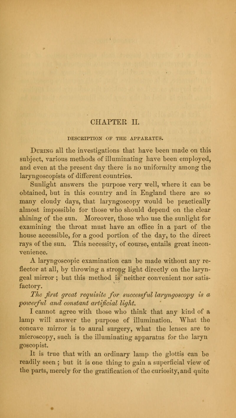 CHAPTER II. DESCRIPTION OF THE APPARATUS. During all the investigations that have been made on this subject, various methods of illuminating have been employed, and even at the present day there is no uniformity among the laryngoscopists of different countries. Sunlight answers the purpose very well, where it can be obtained, but in this country and in England there are so many cloudy days, that laryngoscopy would be practically almost impossible for those who should depend on the clear shining of the sun. Moreover, those who use the sunlight for examining the throat must have an office in a part of the house accessible, for a good portion of the day, to the direct rays of the sun. This necessity, of course, entails great incon- venience. A laryngoscopic examination can be made without any re- flector at all, by throwing a strong light directly on the laryn- geal mirror ; but this method is*neither convenient nor satis- factory. The first great requisite for successful laryngoscopy is a powerful and constant artificial light. I cannot agree with those who think that any kind of a lamp will answer the purpose of illumination. What the concave mirror is to aural surgery, what the lenses are to microscopy, such is the illuminating apparatus for the laryn goscopist. It is true that with an ordinary lamp the glottis can be readily seen ; but it is one thing to gain a superficial view of the parts, merely for the gratification of the curiosity, and quite