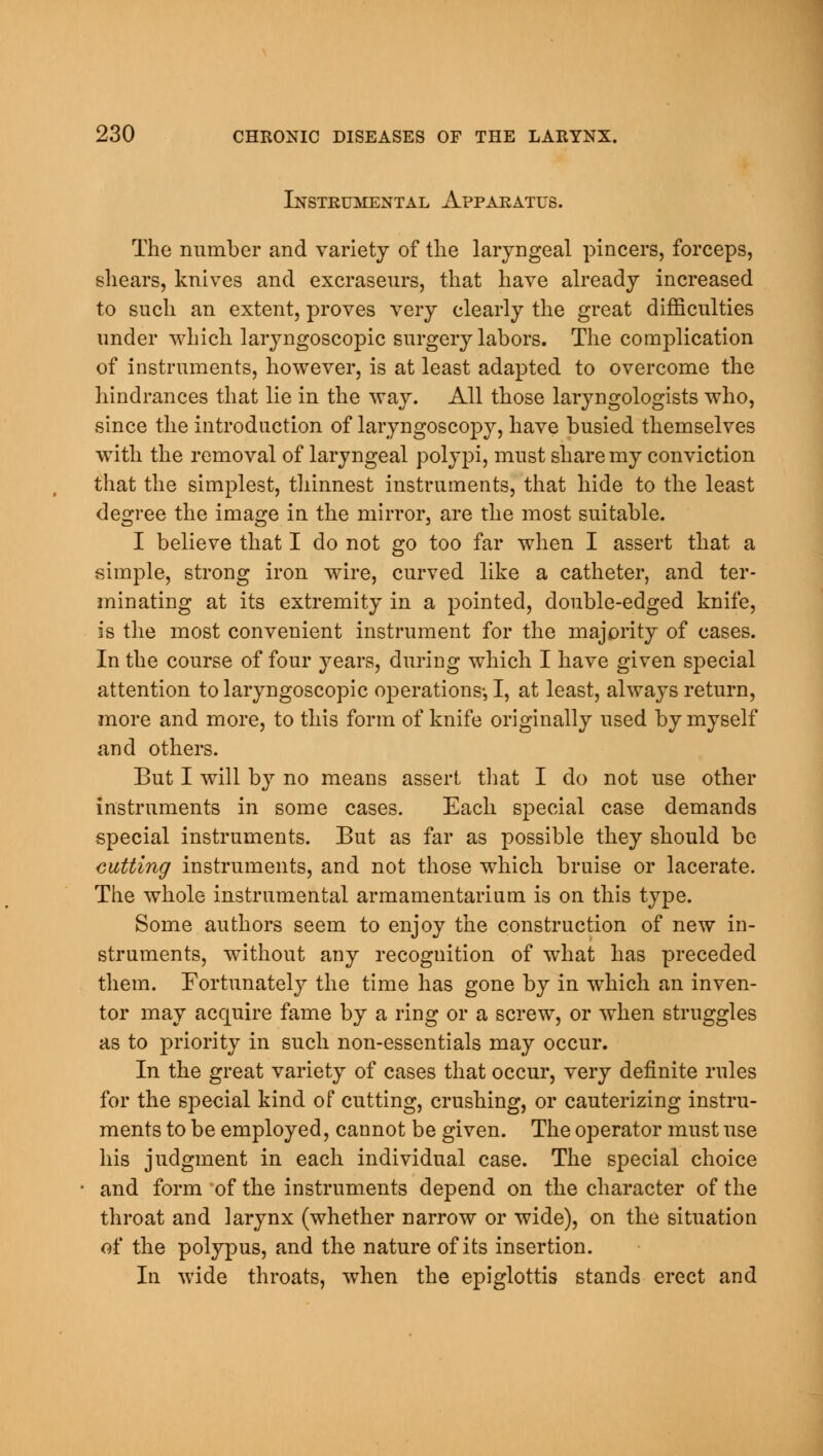 Instrumental Apparatus. The number and variety of the laryngeal pincers, forceps, shears, knives and excraseurs, that have already increased to such an extent, proves very clearly the great difficulties under which laryngoscopic surgery labors. The complication of instruments, however, is at least adapted to overcome the hindrances that lie in the way. All those laryngologists who, since the introduction of laryngoscopy, have busied themselves with the removal of laryngeal polypi, must share my conviction that the simplest, thinnest instruments, that hide to the least degree the image in the mirror, are the most suitable. I believe that I do not go too far when I assert that a simple, strong iron wire, curved like a catheter, and ter- minating at its extremity in a pointed, double-edged knife, is the most convenient instrument for the majority of cases. In the course of four years, during which I have given special attention to laryngoscopic operations-, I, at least, always return, more and more, to this form of knife originally used by myself and others. But I will by no means assert that I do not use other instruments in some cases. Each special case demands special instruments. But as far as possible they should be cutting instruments, and not those which bruise or lacerate. The whole instrumental armamentarium is on this type. Some authors seem to enjoy the construction of new in- struments, without any recognition of wdiat has preceded them. Fortunately the time has gone by in which an inven- tor may acquire fame by a ring or a screw, or when struggles as to priority in such non-essentials may occur. In the great variety of cases that occur, very definite rules for the special kind of cutting, crushing, or cauterizing instru- ments to be employed, cannot be given. The operator must use his judgment in each individual case. The special choice and form 'of the instruments depend on the character of the throat and larynx (whether narrow or wide), on the situation of the polypus, and the nature of its insertion. In wide throats, when the epiglottis stands erect and