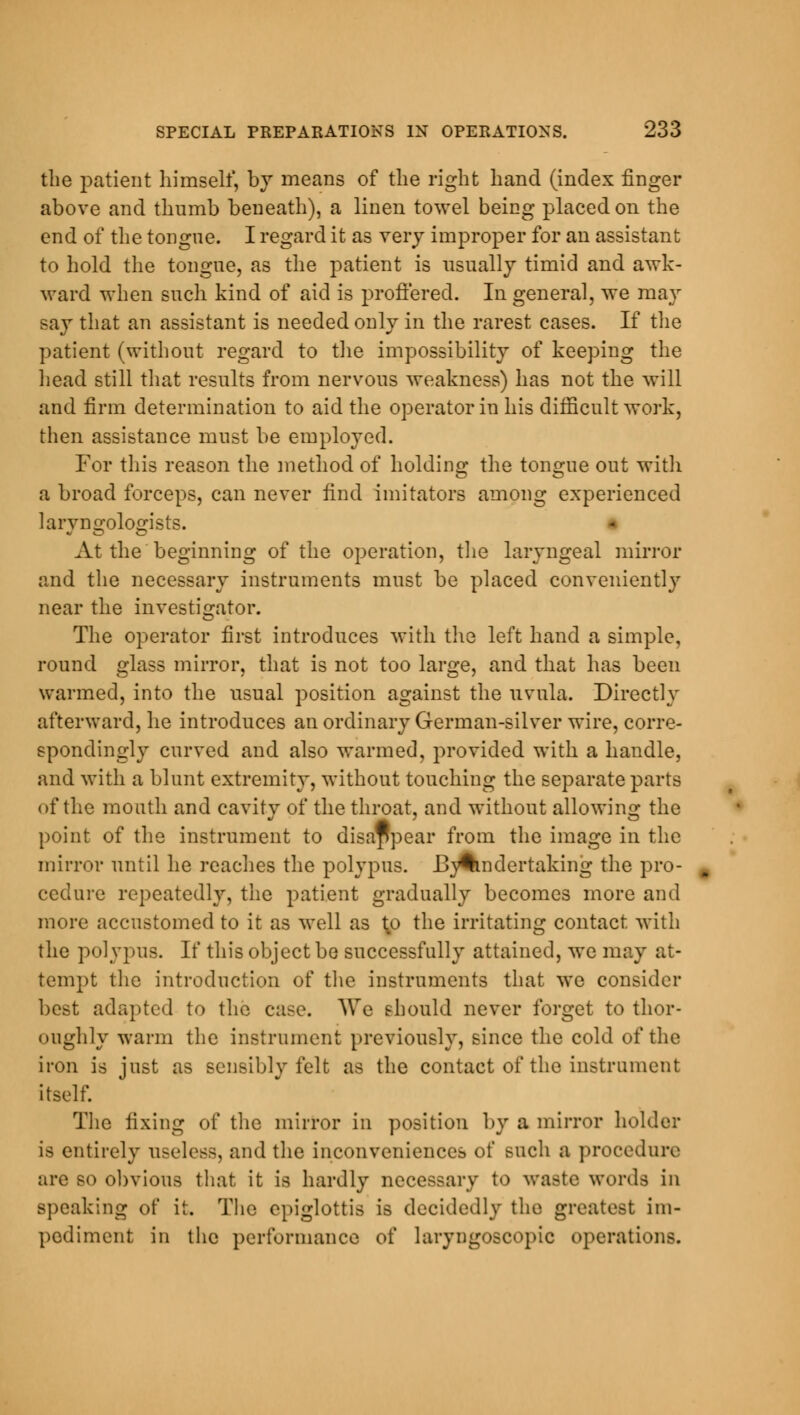 the patient himself, by means of the right hand (index finger above and thumb beneath), a linen towel being placed on the end of the tongue. I regard it as very improper for an assistant to hold the tongue, as the patient is usually timid and awk- ward when such kind of aid is proffered. In general, we may say that an assistant is needed only in the rarest cases. If the patient (without regard to the impossibility of keeping the head still that results from nervous weakness) has not the will and firm determination to aid the operator in his difficult work, then assistance must be employed. For this reason the method of holding the tongue out with a broad forceps, can never find imitators among experienced larvno;olo;ists. « At the beginning of the operation, the laryngeal mirror and the necessary instruments must be placed conveniently near the investigator. The operator first introduces with the left hand a simple, round glass mirror, that is not too large, and that has been warmed, into the usual position against the uvula. Directly afterward, he introduces an ordinary German-silver wire, corre- spondingly curved and also warmed, provided with a handle, and with a blunt extremity, without touching the separate parts of the mouth and cavity of the throat, and without allowing the point of the instrument to disappear from the image in the mirror until he readies the polypus. Bj^mdertaking the pro- cedure repeatedly, the patient gradually becomes more and more accustomed to it as well as \o the irritating contact with the polypus. If this object be successfully attained, we may at- tempt the introduction of the instruments that we consider best adapted to the case. AVe should never forget to thor- oughly warm the instrument previously, since the cold of the iron is just as sensibly felt as the contact of the instrument itself. The fixing of the mirror in position by a mirror holder is entirely useless, and the inconveniences of such a procedure are so obvious that it is hardly necessary to waste words in speaking of it. The epiglottis is decidedly the greatest im- pediment in the performance of laryngoscopy operations.