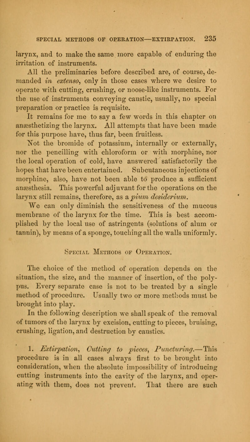 larynx, and to make the same more capable of enduring the irritation of instruments. All the preliminaries before described are, of course, de- manded in extenso, only in those cases where we desire to operate with cutting, crushing, or noose-like instruments. For the use of instruments conveying caustic, usually, no special preparation or practice is requisite. It remains for me to say a few words in this chapter on anaesthetizing the larynx. All attempts that have been made for this purpose have, thus far, been fruitless. Not the bromide of potassium, internally or externally, nor the pencilling with chloroform or with morphine, nor the local operation of cold, have answered satisfactorily the hopes that have been entertained. Subcutaneous injections of morphine, also, have not been able to produce a sufficient anaesthesia. This powerful adjuvant for the operations on the larynx still remains, therefore, as &pium desiderium. We can only diminish the sensitiveness of the mucous membrane of the larynx for the time. This is best accom- plished by the local use of astringents (solutions of alum or tannin), by means of a sponge, touching all the walls uniformly. Special Methods of Operation. The choice of the method of operation depends on the situation, the size, and the manner of insertion, of the poly- pus. Every separate case is not to be treated by a single method of procedure. Usually two or more methods must be brought into play. In the following description we shall speak of the removal of tumors of the larynx by excision, cutting to pieces, bruising, crushing, ligation, and destruction by caustics. 1. Extirpation, Cutting to pieces, Puncturing.— This procedure is in all cases always first to be brought into consideration, when the absolute impossibility of introducing cutting instruments into the cavity of the larynx, and oper- ating with them, does not prevent. That there are such