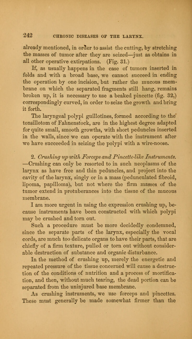 already mentioned, in orcler to assist the cutting, by stretching the masses of tumor after they are seized—just as obtains in all other operative extirpations. (Fig. 31.) If, as usually happens in the case of tumors inserted in folds and with a broad base, we cannot succeed in ending the operation by one incision, but rather the mucous mem- brane on which the separated fragments still hang, remains broken up, it is necessary to use a beaked pincette (fig. 32,) correspondingly curved, in order to seize the growth and bring it forth. The laryngeal polypi guillotines, formed according to the' tonsillotom of Fahnenstock, are in the highest degree adapted for quite small, smooth growths, with short peduncles inserted in the walls, since we can operate with the instrument after we have succeeded in seizing the polypi with a wire-noose. 2. Crushing up with Forceps and Pincette-like Instruments. —Crushing can only be resorted to in such neoplasms of the larynx as have free and thin peduncles, and project into the cavity of the larynx, singly or in a mass (pedunculated fibroid, lipoma, papilloma), but not where the firm masses of the tumor extend in protuberances into the tissue of the mucous membrane. I am more urgent in using the expression crushing up, be- cause instruments have been constructed with which polypi may be crushed and torn out. Such a procedure must be more decidedly condemned, since the separate parts of the larynx, especially the vocal cords, are much too delicate organs to have their parts, that are chiefly of a firm texture, pulled or torn out without consider- able destruction of substance and organic disturbance. In the method of crushing up, merely the energetic and repeated pressure of the tissue concerned will cause a destruc- tion of the conditions of nutrition and a process of mortifica- tion, and then, without much tearing, the dead portion can be separated from the uninjured base membrane. As crushing instruments, we use forceps and pincettes. These must generally be made somewhat firmer than the