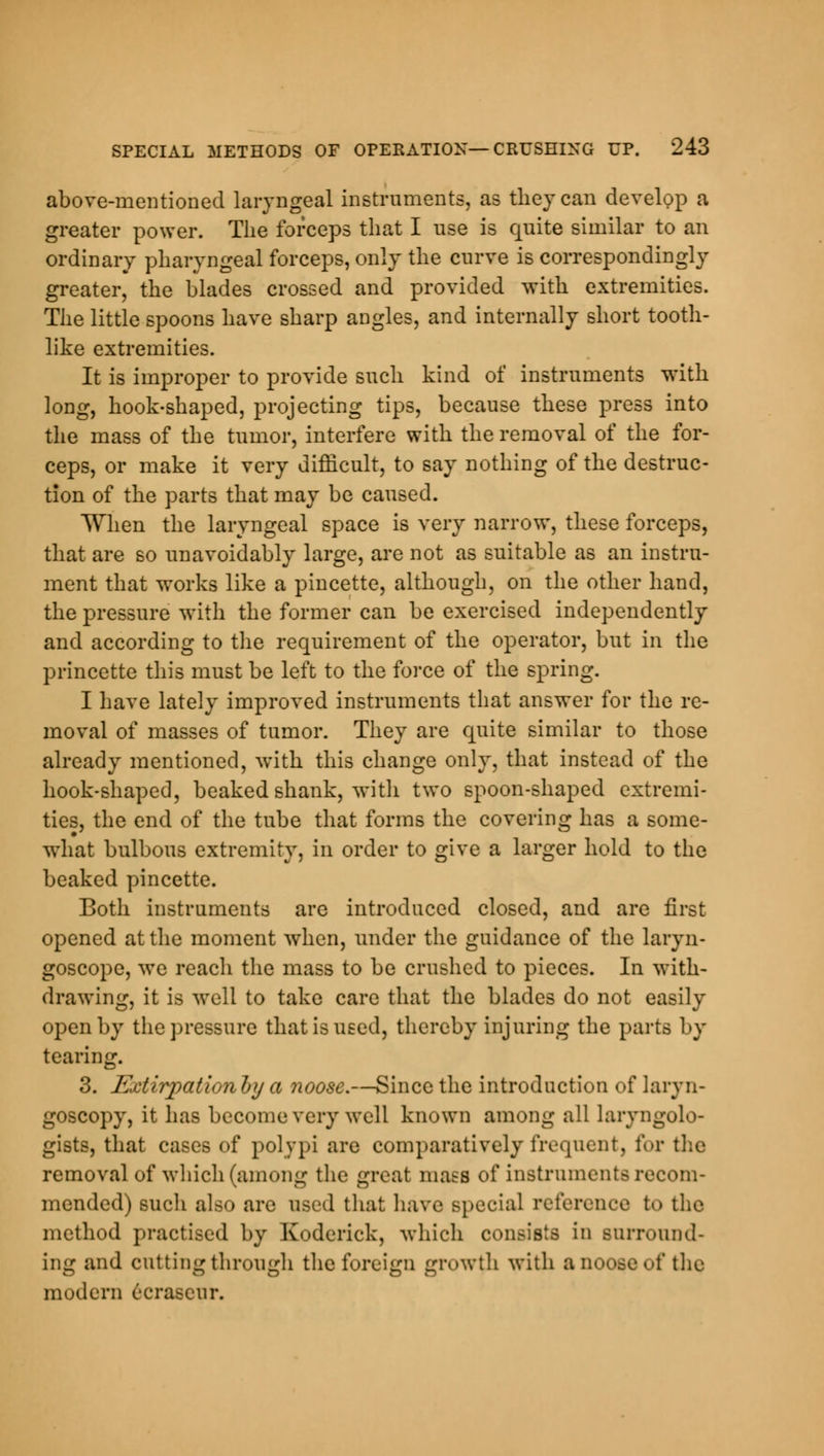 above-mentioned laryngeal instruments, as they can develop a greater power. The forceps that I use is quite similar to an ordinary pharyngeal forceps, only the curve is correspondingly greater, the blades crossed and provided with extremities. The little spoons have sharp angles, and internally short tooth- like extremities. It is improper to provide such kind of instruments with long, hook-shaped, projecting tips, because these press into the mass of the tumor, interfere with the removal of the for- ceps, or make it very difficult, to say nothing of the destruc- tion of the parts that may be caused. When the laryngeal space is very narrow, these forceps, that are so unavoidably large, are not as suitable as an instru- ment that works like a pincette, although, on the other hand, the pressure with the former can be exercised independently and according to the requirement of the operator, but in the princette this must be left to the force of the spring. I have lately improved instruments that answer for the re- moval of masses of tumor. They are quite similar to those already mentioned, with this change only, that instead of the hook-shaped, beaked shank, with two spoon-shaped extremi- ties, the end of the tube that forms the covering has a some- what bulbous extremity, in order to give a larger hold to the beaked pincette. Both instruments are introduced closed, and are first opened at the moment when, under the guidance of the laryn- goscope, we reach the mass to be crushed to pieces. In with- drawing, it is well to take care that the blades do not easily open by the pressure that is used, thereby injuring the parts by tearing. 3. Extirpation!)]) a noose.—Since the introduction of laryn- goscopy, it has become very well known among all laryngolo- gists, that cases of polypi are comparatively frequent, for the removal of which (among the great mass of instruments recom- mended) such also are used that have special reference to the method practised by Roderick, which consists in surround- ing and cutting through the foreign growth with a noose of the modern 6crascur.