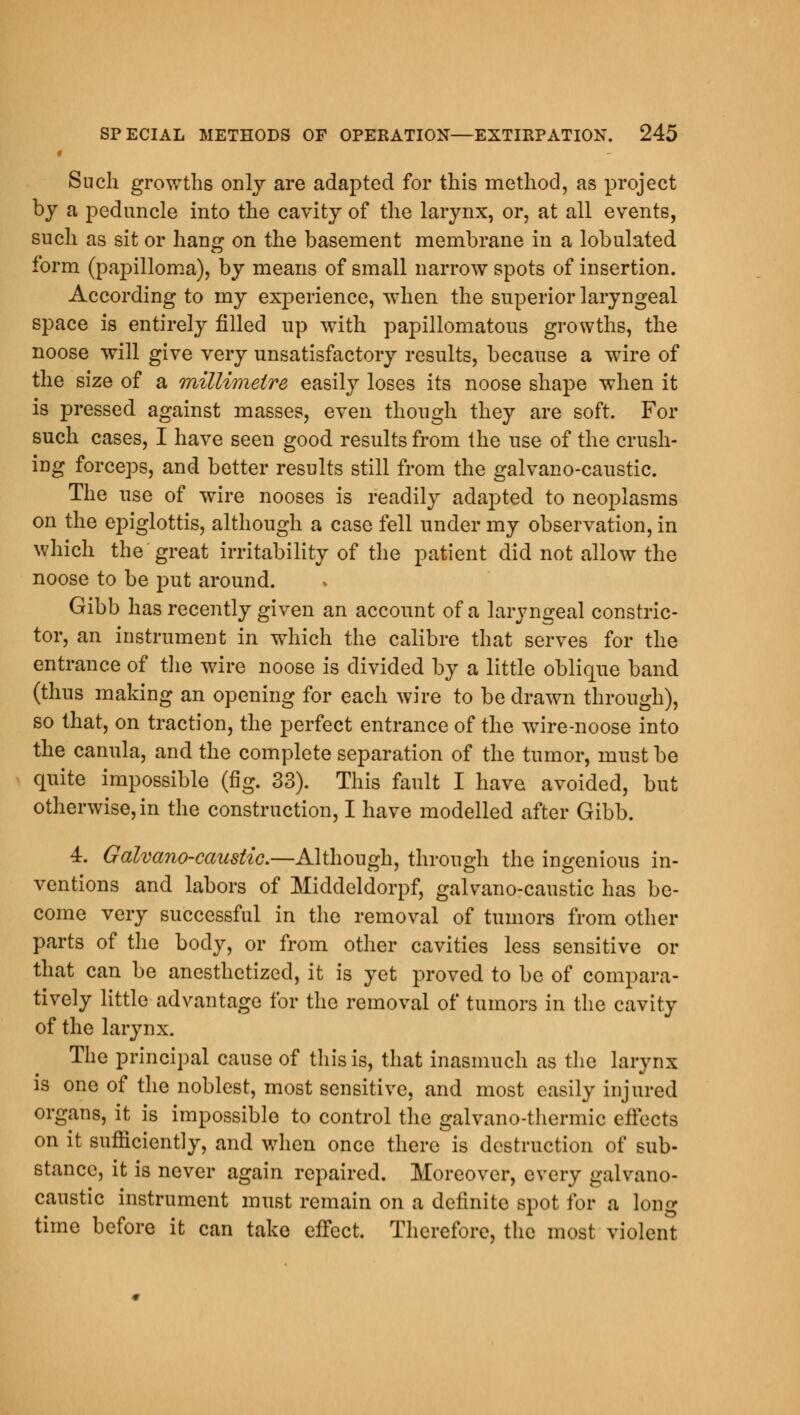 Such growths only are adapted for this method, as project by a peduncle into the cavity of the larynx, or, at all events, such as sit or hang on the basement membrane in a lobulated form (papilloma), by means of small narrow spots of insertion. According to my experience, when the superior laryngeal space is entirely filled up with papillomatous growths, the noose will give very unsatisfactory results, because a wire of the size of a millimetre easily loses its noose shape when it is pressed against masses, even though they are soft. For such cases, I have seen good results from the use of the crush- ing forceps, and better results still from the galvano-caustic. The use of wire nooses is readily adapted to neoplasms on the epiglottis, although a case fell under my observation, in which the great irritability of the patient did not allow the noose to be put around. Gibb has recently given an account of a laryngeal constric- tor, an instrument in which the calibre that serves for the entrance of the wire noose is divided by a little oblique band (thus making an opening for each wire to be drawn through), so that, on traction, the perfect entrance of the wire-noose into the canula, and the complete separation of the tumor, must be quite impossible (fig. 33). This fault I have avoided, but otherwise, in the construction, I have modelled after Gibb. 4. Galvano-caustic.—Although, through the ingenious in- ventions and labors of Middeldorpf, galvano-caustic has be- come very successful in the removal of tumors from other parts of the body, or from other cavities less sensitive or that can be anesthetized, it is yet proved to be of compara- tively little advantage for the removal of tumors in the cavity of the larynx. The principal cause of this is, that inasmuch as the larynx is one of the noblest, most sensitive, and most easily injured organs, it is impossible to control the galvano-thermic effects on it sufficiently, and when once there is destruction of sub- stance, it is never again repaired. Moreover, every galvano- caustic instrument must remain on a definite spot for a long time before it can take effect. Therefore, the most violent