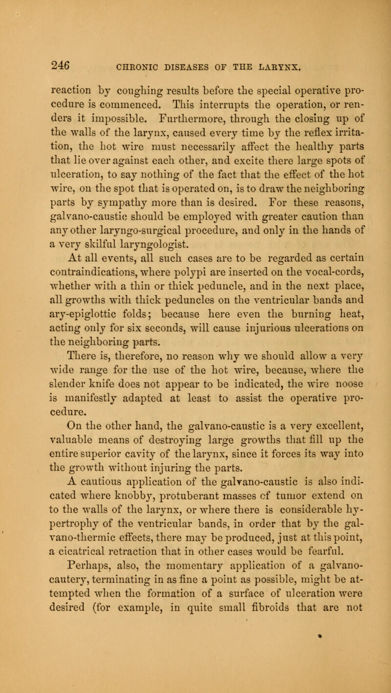 reaction by coughing results before the special operative pro- cedure is commenced. This interrupts the operation, or ren- ders it impossible. Furthermore, through the closing up of the walls of the larynx, caused every time by the reflex irrita- tion, the hot wire must necessarily affect the healthy parts that lie over against each other, and excite there large spots of ulceration, to say nothing of the fact that the effect of the hot wire, on the spot that is operated on, is to draw the neighboring parts by sympathy more than is desired. For these reasons, galvano-caustic should be employed with greater caution than any other laryngo-surgical procedure, and only in the hands of a very skilful laryngologist. At all events, all such cases are to be regarded as certain contraindications, where polypi are inserted on the vocal-cords, whether with a thin or thick peduncle, and in the next place, all growths with thick peduncles on the ventricular bands and ary-epiglottic folds; because here even the burning heat, acting only for six seconds, will cause injurious ulcerations on the neighboring parts. There is, therefore, no reason why we should allow a very wide range for the use of the hot wire, because, where the slender knife does not appear to be indicated, the wire noose is manifestly adapted at least to assist the operative pro- cedure. On the other hand, the galvano-caustic is a very excellent, valuable means of destroying large growths that fill up the entire superior cavity of the larynx, since it forces its way into the growth without injuring the parts. A cautious application of the galvano-caustic is also indi- cated where knobby, protuberant masses of tumor extend on to the walls of the larynx, or where there is considerable hy- pertrophy of the ventricular bands, in order that by the gal- vano-thermic effects, there may be produced, just at this point, a cicatrical retraction that in other cases would be fearful. Perhaps, also, the momentary application of a galvano- cautery, terminating in as fine a point as possible, might be at- tempted when the formation of a surface of ulceration were desired (for example, in quite small fibroids that are not