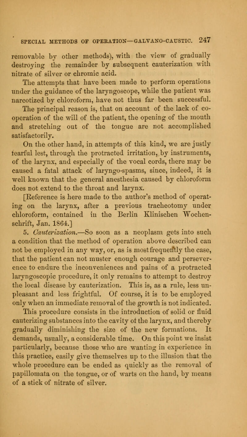 removable by other methods), with the view of gradually destroying the remainder by subsequent cauterization with nitrate of silver or chromic acid. The attempts that have been made to perform operations under the guidance of the laryngoscope, while the patient was narcotized by chloroform, have not thus far been successful. The principal reason is, that on account of the lack of co- operation of the will of the patient, the opening of the mouth and stretching out of the tongue are not accomplished satisfactorily. On the other hand, in attempts of this kind, we are justly fearful lest, through the protracted irritation, by instruments, of the larynx, and especially of the vocal cords, there may be caused a fatal attack of laryngo-spasms, since, indeed, it is well known that the general anesthesia caused by chloroform does not extend to the throat and larynx. [Reference is here made to the author's method of operat- ing on the larynx, after a previous tracheotomy under chloroform, contained in the Berlin Klinischen AVochen- schrift, Jan. 1861.] 5. Cauterization.—So soon as a neoplasm gets into such a condition that the method of operation above described can not be employed in any way, or, as is most frequently the case, that the patient can not muster enough courage and persever- ence to endure the inconveniences and pains of a protracted laryngoscopic procedure, it only remains to attempt to destroy the local disease by cauterization. This is, as a rule, less un- pleasant and less frightful. Of course, it is to be employed only when an immediate removal of the growth is not indicated. This procedure consists in the introduction of solid or fluid cauterizing substances into the cavity ot the larynx, and thereby gradually diminishing the size of the new formations. It demands, usually, a considerable time. On this point we insist particularly, because those who are wanting in experience in this practice, easily give themselves up to the illusion that the whole procedure can be ended as quickly as the removal of papillomata on the tongue, or of warts on the hand, by means of a stick of nitrate of silver.