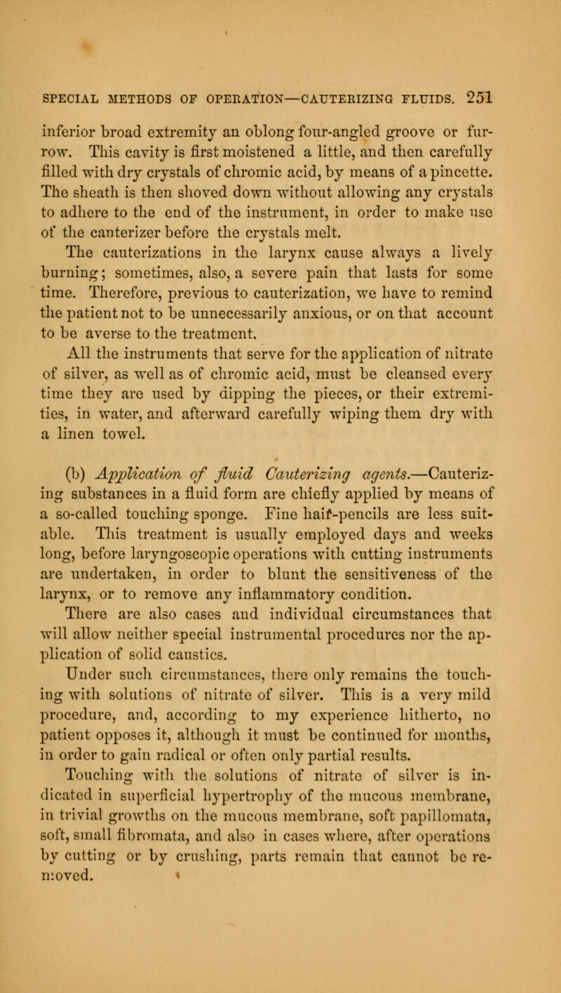 inferior broad extremity an oblong fonr-angled groove or fur- row. This cavity is first moistened a little, and then carefully filled with dry crystals of chromic acid, by means of a pincette. The sheath is then shoved down without allowing any crystals to adhere to the end of the instrument, in order to make use of the canterizer before the crystals melt. The cauterizations in the larynx cause always a lively burning; sometimes, also, a severe pain that lasts for some time. Therefore, previous to cauterization, we have to remind the patient not to be unnecessarily anxious, or on that account to be averse to the treatment. All the instruments that serve for the application of nitrate of silver, as well as of chromic acid, must be cleansed every time they are used by dipping the pieces, or their extremi- ties, in water, and afterward carefully wiping them dry with a linen towel. (b) Application of fluid Cauterizing agents.—Cauteriz- ing substances in a fluid form are chiefly applied by means of a so-called touching sponge. Fine haif-pencils are less suit- able. This treatment is usually employed days and weeks long, before laryngoscopic operations with cutting instruments are undertaken, in order to blunt the sensitiveness of the larynx, or to remove any inflammatory condition. There are also cases and individual circumstances that will allow neither special instrumental procedures nor the ap- plication of solid caustics. Under such circumstances, there only remains the touch- ing with solutions of nitrate of silver. This is a very mild procedure, and, according to my experience hitherto, no patient opposes it, although it must be continued for months, in order to gain radical or often only partial results. Touching with the solutions of nitrate of silver is in- dicated in superficial hypertrophy of the mucous membrane, in trivial growths on the mucous membrane, soft papillomata, soft, small fibromata, and also in cases where, after operations by cutting or by crushing, parts remain that cannot be re- moved. *