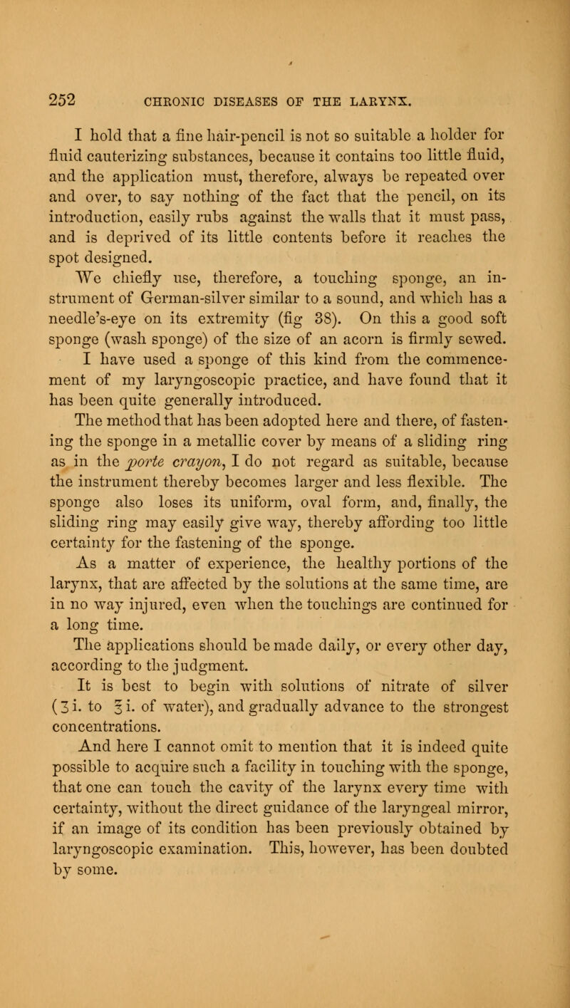 I hold that a fine hair-pencil is not so suitable a holder for fluid cauterizing substances, because it contains too little fluid, and the application must, therefore, always be repeated over and over, to say nothing of the fact that the pencil, on its introduction, easily rubs against the walls that it must pass, and is deprived of its little contents before it reaches the spot designed. We chiefly use, therefore, a touching sponge, an in- strument of German-silver similar to a sound, and which has a needle's-eye on its extremity (fig 38). On this a good soft sponge (wash sponge) of the size of an acorn is firmly sewed. I have used a sponge of this kind from the commence- ment of my laryngoscopic practice, and have found that it has been quite generally introduced. The method that has been adopted here and there, of fasten- ing the sponge in a metallic cover by means of a sliding ring as in the porte crayon, I do not regard as suitable, because the instrument thereby becomes larger and less flexible. The sponge also loses its uniform, oval form, and, finally, the sliding ring may easily give way, thereby affording too little certainty for the fastening of the sponge. As a matter of experience, the healthy portions of the larynx, that are affected by the solutions at the same time, are in no way injured, even when the touchings are continued for a long time. The applications should be made daily, or every other day, according to the judgment. It is best to begin with solutions of nitrate of silver (3 i. to 3 i. of water), and gradually advance to the strongest concentrations. And here I cannot omit to mention that it is indeed quite possible to acquire such a facility in touching with the sponge, that one can touch the cavity of the larynx every time with certainty, without the direct guidance of the laryngeal mirror, if an image of its condition has been previously obtained by laryngoscopic examination. This, however, has been doubted by some.