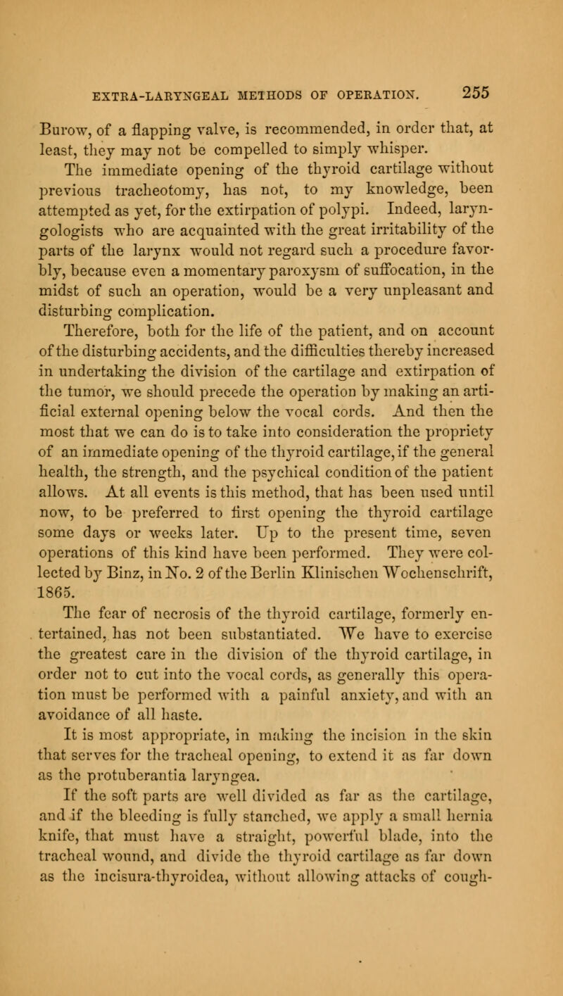 Burow, of a flapping valve, is recommended, in order that, at least, they may not be compelled to simply whisper. The immediate opening of the thyroid cartilage without previous tracheotomy, has not, to my knowledge, been attempted as yet, for the extirpation of polypi. Indeed, laryn- gologists who are acquainted with the great irritability of the parts of the larynx would not regard such a procedure favor- bly, because even a momentary paroxysm of suffocation, in the midst of such an operation, would be a very unpleasant and disturbing complication. Therefore, both for the life of the patient, and on account of the disturbing accidents, and the difficulties thereby increased in undertaking the division of the cartilage and extirpation of the tumor, we should precede the operation by making an arti- ficial external opening below the vocal cords. And then the most that we can do is to take into consideration the propriety of an immediate opening of the thyroid cartilage, if the general health, the strength, and the psychical condition of the patient allows. At all events is this method, that has been used until now, to be preferred to first opening the thyroid cartilage some days or weeks later. Up to the present time, seven operations of this kind have been performed. They were col- lected by Binz, in No. 2 of the Berlin Klinischen Wochenschrift, 1865. The fear of necrosis of the thyroid cartilage, formerly en- tertained, has not been substantiated. We have to exercise the greatest care in the division of the thyroid cartilage, in order not to cut into the vocal cords, as generally this opera- tion must be performed with a painful anxiety, and with an avoidance of all haste. It is most appropriate, in making the incision in the skin that serves for the tracheal opening, to extend it as far down as the protuberantia laryngea. If the soft parts are well divided as far as the cartilage, and if the bleeding is fully stanched, we apply a small hernia knife, that must have a straight, powerful blade, into the tracheal wound, and divide the thyroid cartilage as far down as the iucisura-thyroidea, without allowing attacks of cough-