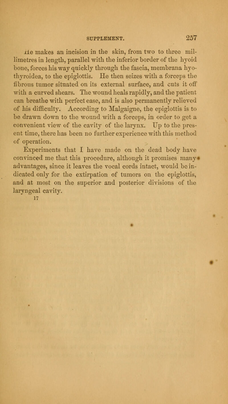 lie makes an incision in the skin, from two to three mil- limetres in length, parallel with the inferior border of the hyoid bone, forces his way quickly through the fascia, membrana hyo- thyroidea, to the epiglottis. Pie then seizes with a forceps the fibrous tumor situated on its external surface, and cuts it off with a curved shears. The wound heals rapidly, and the patient can breathe with perfect ease, and is also permanently relieved of his difficulty. According to Malgaigne, the epiglottis is to be drawn down to the wound with a forceps, in order to get a convenient view of the cavity of the larynx. Up to the pres- ent time, there has been no further experience with this method of operation. Experiments that I have made on the dead body have convinced' me that this procedure, although it promises many* advantages, since it leaves the vocal cords intact, would be in- dicated only for the extirpation of tumors on the epiglottis, and at most on the superior and posterior divisions of the laryngeal cavity. 17