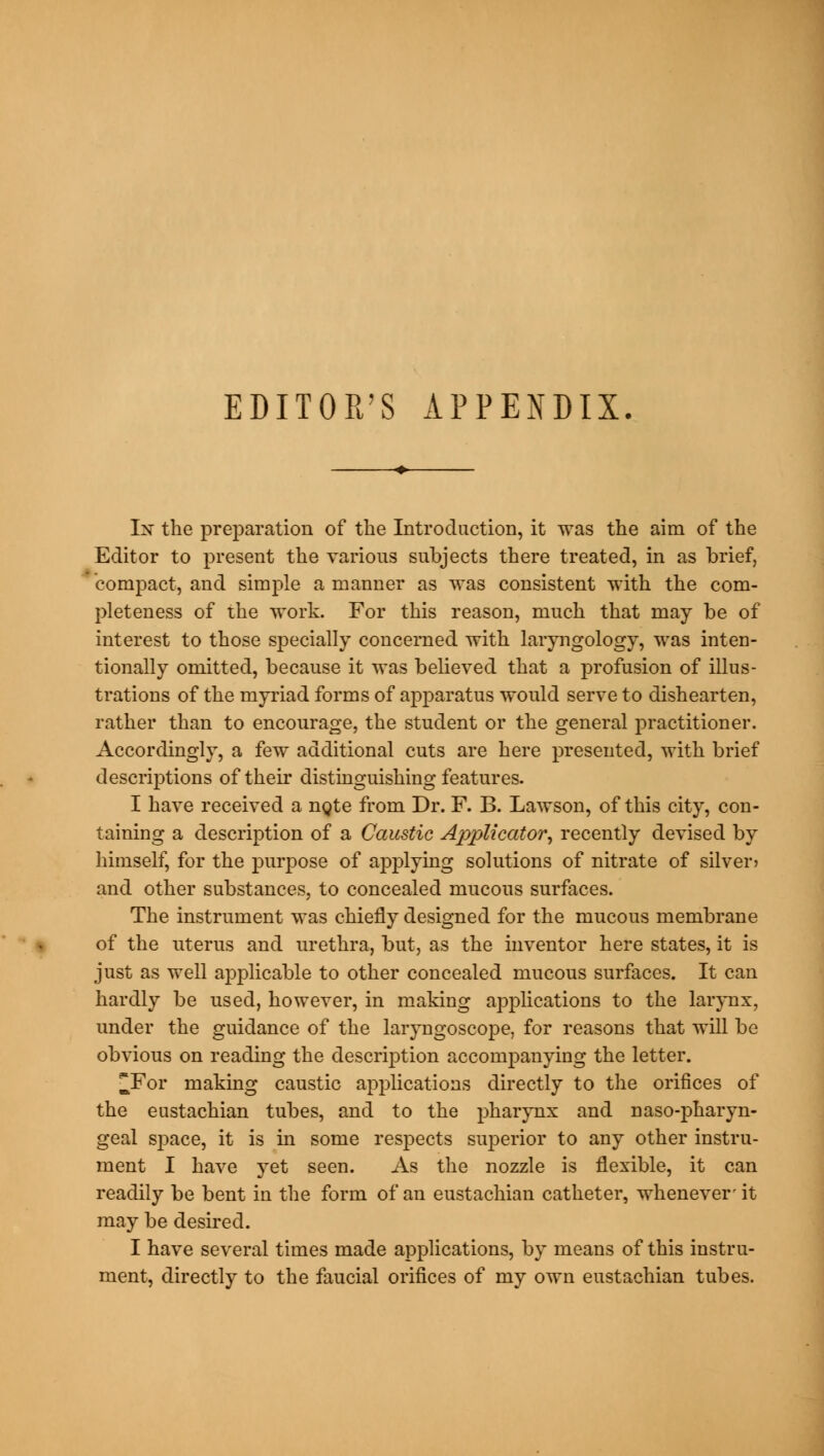 EDITOR'S APPENDIX. In the preparation of the Introduction, it was the aim of the Editor to present the various subjects there treated, in as brief, compact, and simple a manner as was consistent with the com- pleteness of the work. For this reason, much that may be of interest to those specially concerned with laryngology, was inten- tionally omitted, because it was believed that a profusion of illus- trations of the myriad forms of apparatus would serve to dishearten, rather than to encourage, the student or the general practitioner. Accordingly, a few additional cuts are here presented, with brief descriptions of their distinguishing features. I have received a nqte from Dr. F. B. Lawson, of this city, con- taining a description of a Caustic Applicator, recently devised by himself, for the purpose of applying solutions of nitrate of silver* and other substances, to concealed mucous surfaces. The instrument was chiefly designed for the mucous membrane of the uterus and urethra, but, as the inventor here states, it is just as well applicable to other concealed mucous surfaces. It can hardly be used, however, in making applications to the larynx, under the guidance of the laryngoscope, for reasons that will be obvious on reading the description accompanying the letter. ^For making caustic applications directly to the orifices of the eustachian tubes, and to the pharynx and nasopharyn- geal space, it is in some respects superior to any other instru- ment I have yet seen. As the nozzle is flexible, it can readily be bent in the form of an eustachian catheter, whenever- it may be desired. I have several times made applications, by means of this instru- ment, directly to the faucial orifices of my own eustachian tubes.