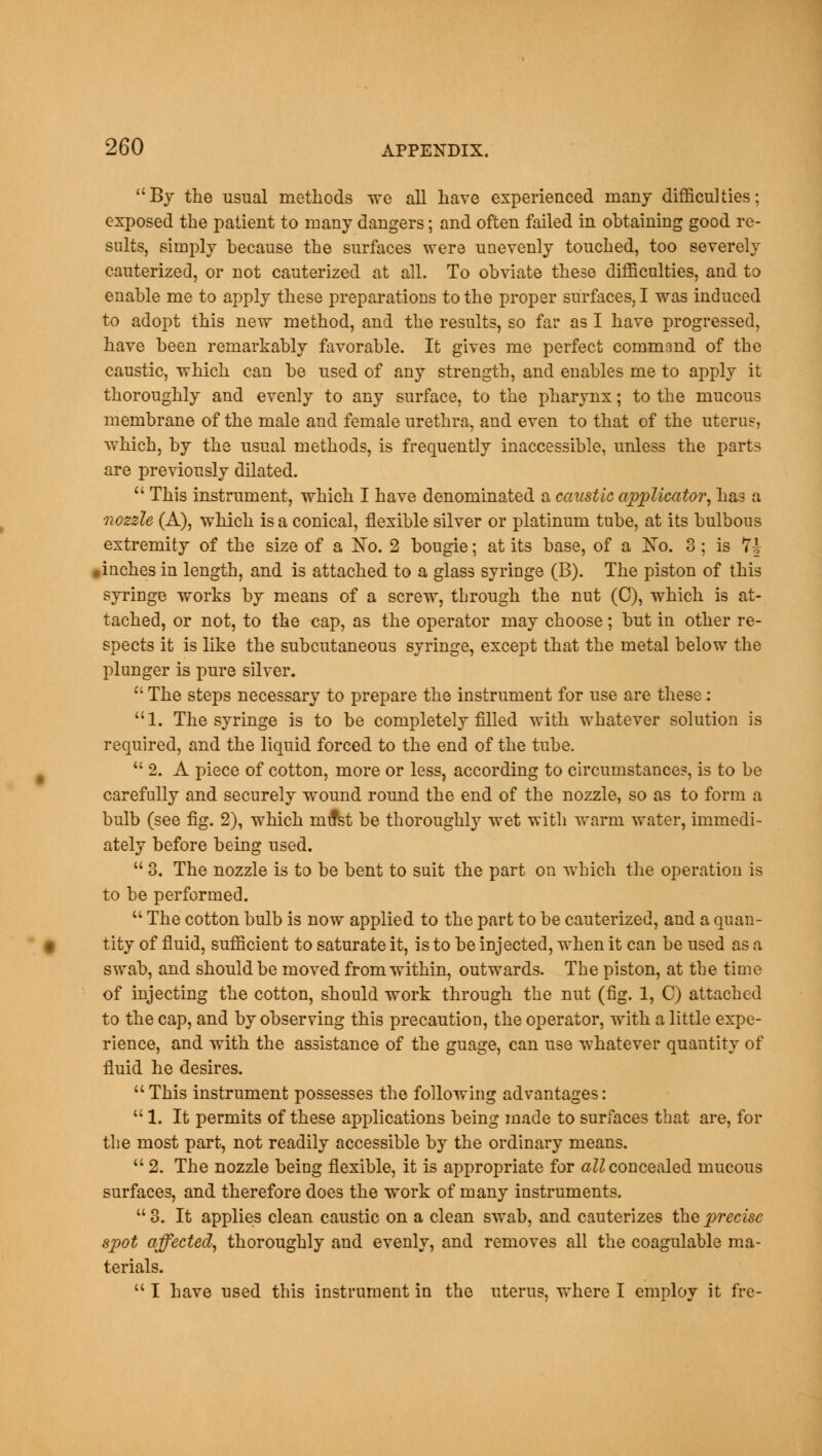 By the usual methods we all have experienced many difficulties; exposed the patient to many dangers; and often failed in obtaining good re- sults, simply because the surfaces were unevenly touched, too severely cauterized, or not cauterized at all. To obviate these difficulties, and to enable me to apply these preparations to the proper surfaces, I was induced to adopt this new method, and the results, so far as I have progressed, have been remarkably favorable. It gives me perfect command of the caustic, which can be used of any strength, and enables me to apply it thoroughly and evenly to any surface, to the pharynx; to the mucous membrane of the male and female urethra, and even to that of the uterus, which, by the usual methods, is frequently inaccessible, unless the parts are previously dilated.  This instrument, which I have denominated a caustic applicator, has a nozzle (A), which is a conical, flexible silver or platinum tube, at its bulbous extremity of the size of a jSTo. 2 bougie; at its base, of a Ko. 3; is 7i .inches in length, and is attached to a glass syringe (B). The piston of this syringe works by means of a screw, through the nut (0), which is at- tached, or not, to the cap, as the operator may choose; but in other re- spects it is like the subcutaneous syringe, except that the metal below the plunger is pure silver.  The steps necessary to prepare the instrument for use are these: 1. The syringe is to be completely filled with whatever solution is required, and the liquid forced to the end of the tube.  2. A piece of cotton, more or less, according to circumstance?, is to be carefully and securely wound round the end of the nozzle, so as to form a bulb (see fig. 2), which mifst be thoroughly wet with warm water, immedi- ately before being used.  3. The nozzle is to be bent to suit the part on which the operation is to be performed.  The cotton bulb is now applied to the part to be cauterized, and a quan- tity of fluid, sufficient to saturate it, is to be injected, when it can be used as a swab, and should be moved from within, outwards. The piston, at the time of injecting the cotton, should work through the nut (fig. 1, C) attached to the cap, and by observing this precaution, the operator, with a little expe- rience, and with the assistance of the guage, can use whatever quantity of fluid he desires. This instrument possesses the following advantages:  1. It permits of these applications being made to surfaces that are, for the most part, not readily accessible by the ordinary means.  2. The nozzle being flexible, it is appropriate for all concealed mucous surfaces, and therefore does the work of many instruments. 3. It applies clean caustic on a clean swab, and cauterizes the precise spot affected, thoroughly and evenly, and removes all the coagulable ma- terials.  I have used this instrument in the uterus, where I employ it fre-