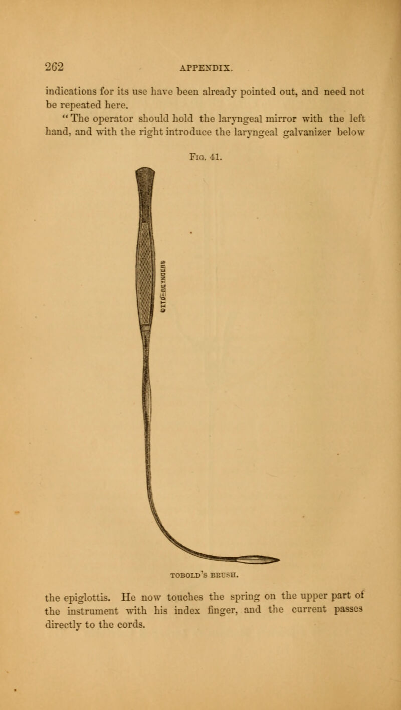 indications for its use have been already pointed out, and need not be repeated here.  The operator should hold the laryngeal mirror with the left hand, and with the right introduce the laryngeal galvanizer L Fig. 41. TOBOLD 5 BP.USn. the epiglottis. He now touches the spring on the upper part of the instrument with his index finger, and the current passes directly to the cords.
