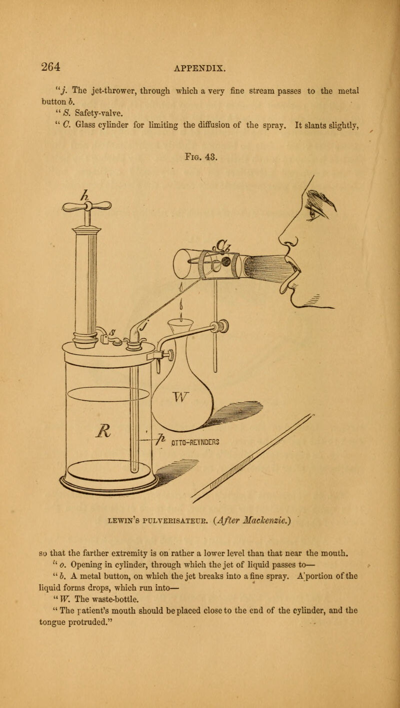 11 j. The jet-thrower, through which a very fine stream passes to the metal button b. 8. Safety-valve. C. Glass cylinder for limiting the diffusion of the spray. It slants slightly, Fig. 43. lewin's pulyerisateue. (After Mackenzie.) so that the farther extremity is on rather a lower level than that near the mouth. u o. Opening in cylinder, through which the jet of liquid passes to— b. A metal button, on which the jet breaks into a fine spray. Aportion of the liquid forms drops, which run into— W. The waste-bottle. The patient's mouth should be placed close to the end of the cylinder, and the tongue protruded.