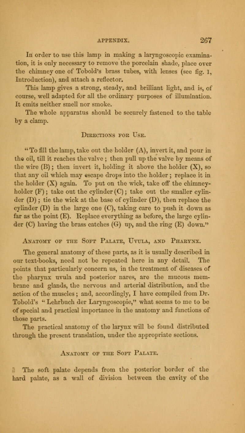 In order to use this lamp in making a laryngoscopic examina- tion, it is only necessary to remove the porcelain shade, place over the chimney one of Tobold's brass tubes, with lenses (see fig. 1, Introduction), and attach a reflector. This lamp gives a strong, steady, and brilliant light, and is, of course, well adapted for all the ordinary purposes of illumination. It emits neither smell nor smoke. The whole apparatus should be securely fastened to the table by a clamp. Direction's FOE V*E. To fill the lamp, take out the holder (A), invert it, and pour in the oil, till it reaches the valve ; then pull up the valve by means of the wire (B); then invert it, holding it above the holder (X), so that any oil which may escape drops into the holder ; replace it in the holder (X) again. To put on the wick, take off the chimney- holder (F); take out the cylinder (C); take out the smaller cylin- der (D); tie the wick at the base of cylinder (D), then replace the cylinder (D) in the large one (C), taking care to push it down as far as the point (E). Replace everything as before, the large cylin- der (C) having the brass catches (G) up, and the ring (E) down. ANATOMY OF THE SOFT PALATE, UvUEA, AXD PlIAEYNX. The general anatomy of these parts, as it is usually described in our text-books, need not be repeated here in any detail. The points that particularly concern us, in the treatment of diseases of the pharynx uvula and posterior nares, are the mucous mem- brane and glands, the nervous and arterial distribution, and the action of the muscles ; and, accordingly, I have compiled from Dr. Tobold's u Lehrbuch der Laryngoscopies what seems to me to be of special and practical importance in the anatomy and functions of those parts. The practical anatomy of the larynx will be found distributed through the present translation, under the appropriate sections. Anatomy of the Soft Palate. '; The soft palate depends from the posterior border of the hard palate, as a wall of division between the cavity of the