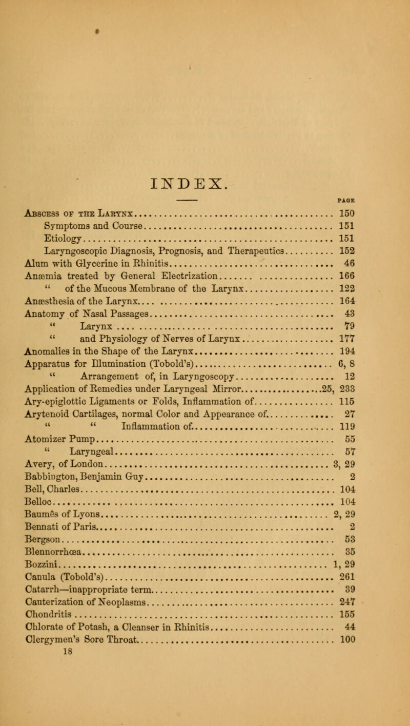 INDEX. PAGE Abscess of the Larynx , 150 Symptoms and Course 151 Etiology 151 Laryngoscopic Diagnosis, Prognosis, and Therapeutics 152 Alum with Glycerine in Ehinitis 46 Anaemia treated by General Electrization 166  of the Mucous Membrane of the Larynx 122 Anaesthesia of the Larynx 164 Anatomy of Nasal Passages 43 11 Larynx 79  and Physiology of Nerves of Larynx 177 Anomalies in the Shape of the Larynx 194 Apparatus for Illumination (Tobold's) 6,8 M Arrangement of, in Laryngoscopy 12 Application of Remedies under Laryngeal Mirror 25, 233 Ary-epiglottic Ligaments or Folds, Inflammation of 115 Arytenoid Cartilages, normal Color and Appearance of. 27 11  Inflammation of. 119 Atomizer Pump 55  Laryngeal 57 Avery, of London 3, 29 BabbiDgton, Benjamin Guy 2 Bell, Charles 104 Belloc 104 Baumes of Lyons 2, 29 Bennati of Paris 2 Bergson 53 Blennorrhcea 35 Bozzini 1, 29 Canula (Tobold's) 261 Catarrh—inappropriate term 39 Cauterization of Neoplasms 247 Chondritis 155 Chlorate of Potash, a Cleanser in Rhinitis 44 Clergymen's Sore Throat 100 18