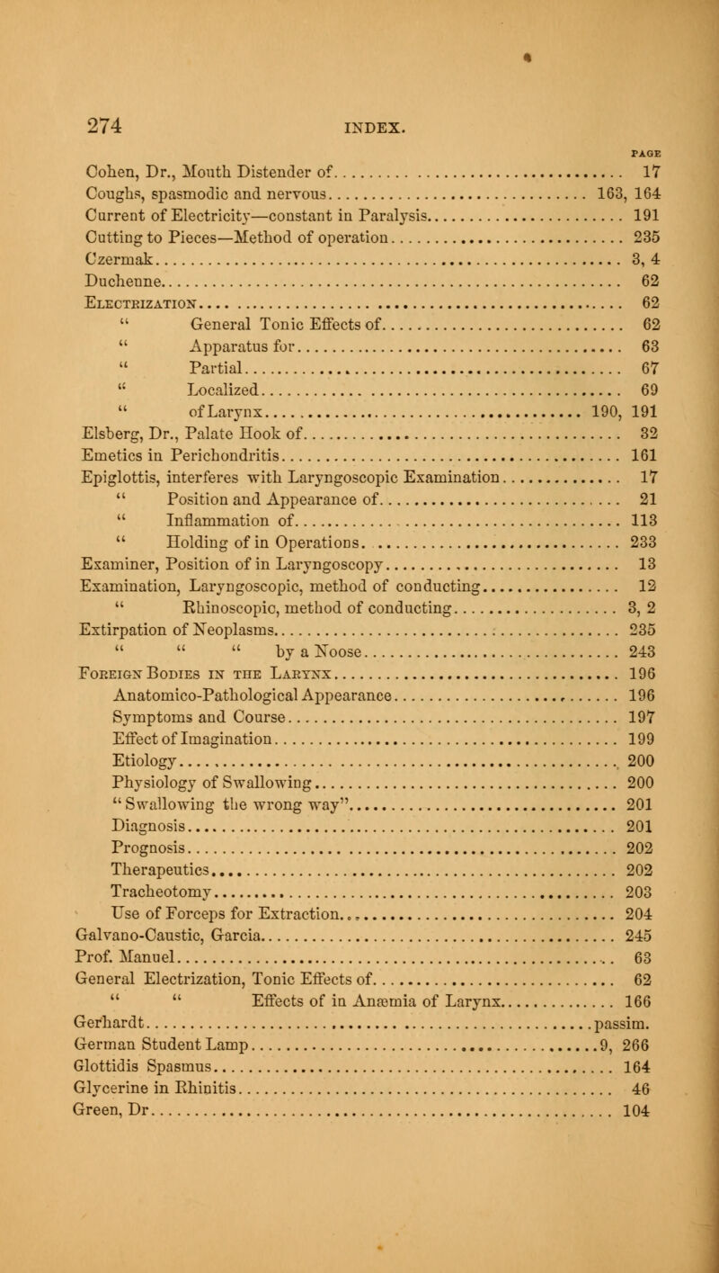 PAGE Cohen, Dr., Mouth Distender of 17 Coughs, spasmodic and nervous 163, 164 Current of Electricity—constant in Paralysis 191 Cutting to Pieces—Method of operation 235 Czermak 3,4 Duchenne 62 Electrization 62  General Tonic Effects of 62  Apparatus for 63  Partial 67  Localized 69  of Larynx 190, 191 Elsberg, Dr., Palate Hook of 32 Emetics in Perichondritis 161 Epiglottis, interferes with Laryngoscopic Examination 17  Position and Appearance of 21  Inflammation of 113  Holding of in Operations. 233 Examiner, Position of in Laryngoscopy 13 Examination, Laryngoscopic, method of conducting 12  Ehinoscopic, method of conducting 3, 2 Extirpation of Neoplasms 235    by a Noose 243 Foreign Bodies in the Larynx 196 Anatomico-Pathological Appearance 196 Symptoms and Course 197 Effect of Imagination 199 Etiology 200 Physiology of Swallowing 200  Swallowing the wrong way 201 Diagnosis 201 Prognosis 202 Therapeutics 202 Tracheotomy 203 Use of Forceps for Extraction. „, 204 Galvano-Caustic, Garcia 245 Prof. Manuel 63 General Electrization, Tonic Effects of 62   Effects of in Anaemia of Larynx 166 Gerhardt passim. German Student Lamp 9, 266 Glottidis Spasmus 164 Glycerine in Rhinitis 46 Green, Dr 104