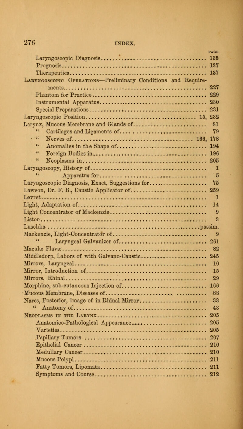 PAGE Laryngoscopy Diagnosis .. 135 Prognosis 137 Therapeutics 137 Laryngoscopy Operations—Preliminary Conditions and Require- ments 227 Phantom for Practice 229 Instrumental Apparatus 230 Special Preparations 231 Laryngoscopic Position - 15, 232 Larynx, Mucous Membrane and Glands of 81 Cartilages and Ligaments of 79 • Nerves of 166, 178 Anomalies in the Shape of 194 11 Foreign Bodies in . 196 Neoplasms in 205 Laryngoscopy, History of 1 M Apparatus for 5 Laryngoscopic Diagnosis, Exact, Suggestions for 75 Lawson, Dr. F. B., Caustic Applicator of 259 Levret 1 Light, Adaptation of 14 Light Concentrator of Mackenzie 9 Liston _ 3 Luschka passim. Mackenzie, Light-Concentrator of 9 Laryngeal Galvanizer of 261 Maculae Flavas 82 Middledorp, Labors of with Galvano-Caustic ^ 245 Mirrors, Laryngeal 10 Mirror, Introduction of 15 Mirrors, Rhinal 29 Morphine, sub-cutaneous Injection of 166 Mucous Membrane, Diseases of 88 Nares, Posterior, Image of in Rhinal Mirror 33 Anatomy of 43 Neoplasms in the Larynx 205 Anatomico-Pathological Appearance -...- 205 Varieties 205 Papillary Tumors 207 Epithelial Cancer 210 Medullary Cancer 210 Mucous Polypi 211 Fatty Tumors, Lipomata 211 Symptoms and Course 212