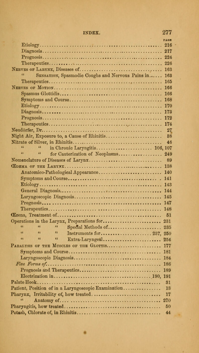 PAGE Etiology 216 Diagnosis 217 Prognosis 224 Therapeutics 226 Nerves of Larynx, Diseases of 163  Sensation, Spasmodic Coughs and Nervous Pains in 168 Therapeutics 165 Nerves of Motion 166 Spasmus Glottidis 166 Symptoms and Course 168 Etiology 170 Diagnosis 173 Prognosis 172 Therapeutics , 174 Neudorfer, Dr 27 Night Air, Exposure to, a Cause of Rhinitis 88 Nitrate of Silver, in Rhinitis 46   in Chronic Laryngitis 106, 107 M  for Cauterization of Neoplasms 249 Nomenclature of Diseases of Larynx 89 (Edema of the Larynx 138 Anatomico-Pathological Appearance 140 Symptoms and Course 141 Etiology 143 General Diagnosis 144 Laryngoscopic Diagnosis 145 Prognosis 147 Therapeutics 148 CEzena, Treatment of 51 Operations in the Larynx, Preparations for 231    Special Methods of 235    Instruments for 237,250 41   Extra-Laryngeal 254 Paralysis of Tns Muscles of the Glottis 177 Symptoms and Course 181 Laryngoscopic Diagnosis 184 Five Forms of. 186 Prognosis and Therapeutics 189 Electrization in 190, 191 Palate Hook 31 Patient, Position of in a Laryngoscopic Examination 13 Pharynx, Irritability of, how treated 17  Anatomy of 270 Pharyngitis, how treated 50 Potash, Chlorate of, in Rhinitis 44