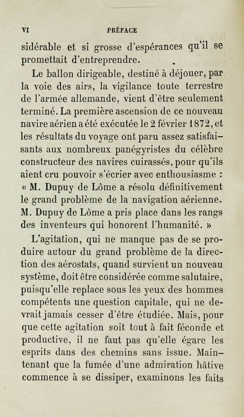 sidérable et si grosse d'espérances qu'il se promettait d'entreprendre. Le ballon dirigeable, destiné à déjouer, par la voie des airs, la vigilance toute terrestre de l'armée allemande, vient d'être seulement terminé. La première ascension de ce nouveau navire aérien a été exécutée le 2 février 1872, et les résultats du voyage ont paru assez satisfai- sants aux nombreux panégyristes du célèbre constructeur des navires cuirassés, pour qu'ils aient cru pouvoir s'écrier avec enthousiasme : « M. Dupuy de Lôme a résolu définitivement le grand problème de la navigation aérienne. M. Dupuy de Lôme a pris place dans les rangs des inventeurs qui honorent l'humanité. » L'agitation, qui ne manque pas de se pro- duire autour du grand problème de la direc- tion des aérostats, quand survient un nouveau système, doit être considérée comme salutaire, puisqu'elle replace sous les yeux des hommes compétents une question capitale, qui ne de- vrait jamais cesser d'être étudiée. Mais, pour que cette agitation soit tout à fait féconde et productive, il ne faut pas qu'elle égare les esprits dans des chemins sans issue. Main- tenant que la fumée d'une admiration hâtive commence à se dissiper, examinons les faits
