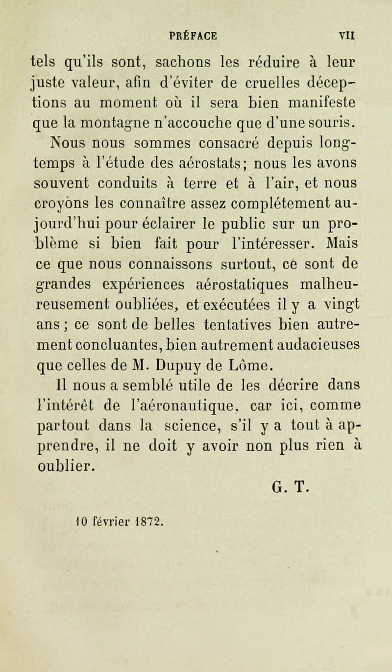 tels qu'ils sont, sachons les réduire à leur juste valeur, afin d'éviter de cruelles décep- tions au moment où il sera bien manifeste que la montagne n'accouche que d'une souris. Nous nous sommes consacré depuis long- temps à l'étude des aérostats; nous les avons souvent conduits à terre et à l'air, et nous croyons les connaître assez complètement au- jourd'hui pour éclairer le public sur un pro- blème si bien fait pour l'intéresser. Mais ce que nous connaissons surtout, ce sont de grandes expériences aérostatiques malheu- reusement oubliées, et exécutées il y a vingt ans ; ce sont de belles tentatives bien autre- ment concluantes, bien autrement audacieuses que celles de M. Dupuy de Lôme. Il nous a semblé utile de les décrire dans l'intérêt de l'aéronautique, car ici, comme partout dans la science, s'il y a tout à ap- prendre, il ne doit y avoir non plus rien à oublier. G. T. 10 février 1872.