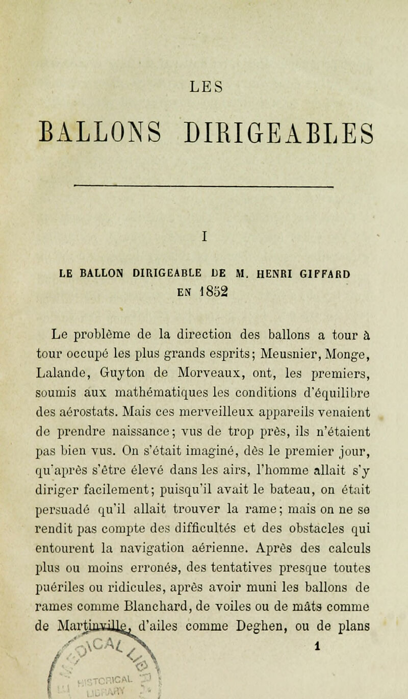 BALLONS DIRIGEABLES le ballon dirigeable de m, henri giffard en 1852 Le problème de la direction des ballons a tour à tour occupé les plus grands esprits; Meusnier, Monge, Lalande, Guy ton de Morveaux, ont, les premiers, soumis aux mathématiques les conditions d'équilibre des aérostats. Mais ces merveilleux appareils venaient de prendre naissance ; vus de trop près, ils n'étaient pas bien vus. On s'était imaginé, dès le premier jour, qu'après s'être élevé dans les airs, l'homme allait s'y diriger facilement; puisqu'il avait le bateau, on était persuadé qu'il allait trouver la rame ; mais on ne se rendit pas compte des difficultés et des obstacles qui entourent la navigation aérienne. Après des calculs plus ou moins erronés, des tentatives presque toutes puériles ou ridicules, après avoir muni les ballons de rames comme Blanchard, de voiles ou de mâts comme de MartinviJ]^ d'ailes comme Deghen, ou de plans