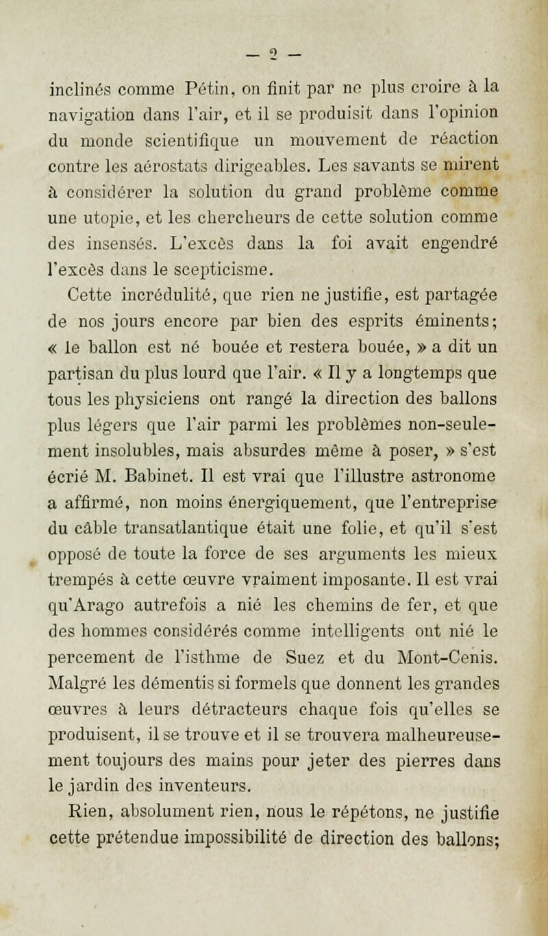 inclinés comme Pétin, on finit par no plus croire à la navigation dans l'air, et il se produisit dans l'opinion du monde scientifique un mouvement de réaction contre les aérostats dirigeables. Les savants se mirent à considérer la solution du grand problème comme une utopie, et les chercheurs de cette solution comme des insensés. L'excès dans la foi avait engendré l'excès dans le scepticisme. Cette incrédulité, que rien ne justifie, est partagée de nos jours encore par bien des esprits éminents; « le ballon est né bouée et restera bouée, » a dit un partisan du plus lourd que l'air. « Il y a longtemps que tous les physiciens ont rangé la direction des ballons plus légers que l'air parmi les problêmes non-seule- ment insolubles, mais absurdes môme à poser, » s'est écrié M. Babinet. Il est vrai que l'illustre astronome a affirmé, non moins énergiquement, que l'entreprise du câble transatlantique était une folie, et qu'il s'est opposé de toute la force de ses arguments les mieux trempés à cette œuvre vraiment imposante. Il est vrai qu'Arago autrefois a nié les chemins de fer, et que des hommes considérés comme intelligents ont nié le percement de l'isthme de Suez et du Mont-Cenis. Malgré les démentis si formels que donnent les grandes œuvres a leurs détracteurs chaque fois qu'elles se produisent, il se trouve et il se trouvera malheureuse- ment toujours des mains pour jeter des pierres dans le jardin des inventeurs. Rien, absolument rien, nous le répétons, ne justifie cette prétendue impossibilité de direction des ballons;