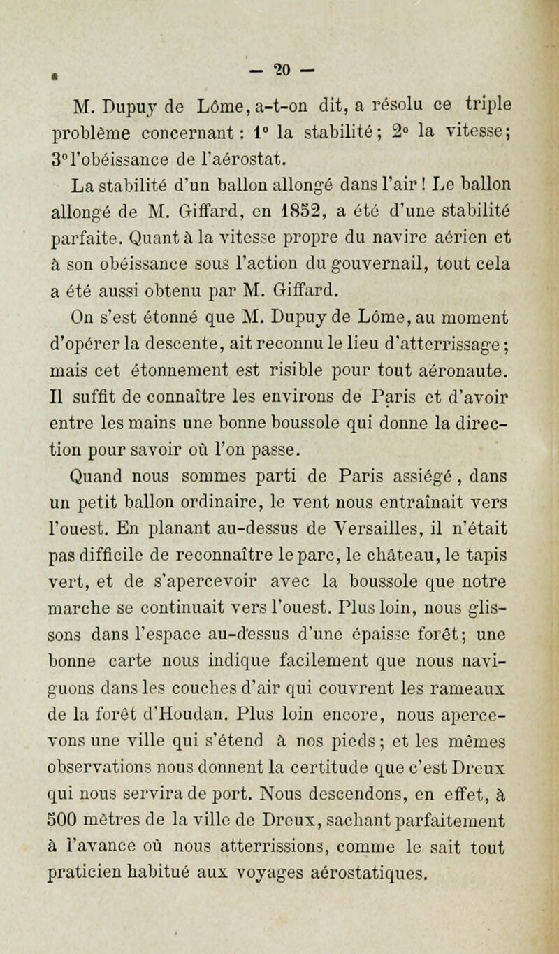 -30- M. Dupuy de Lôme,a-t-on dit, a résolu ce triple problême concernant: 1° la stabilité; 2° la vitesse; 3° l'obéissance de l'aérostat. La stabilité d'un ballon allongé dans l'air ! Le ballon allongé de M. Giffard, en 1852, a été d'une stabilité parfaite. Quant à la vitesse propre du navire aérien et à son obéissance sous l'action du gouvernail, tout cela a été aussi obtenu par M. Giffard. On s'est étonné que M. Dupuy de Lôme,au moment d'opérer la descente, ait reconnu le lieu d'atterrissage ; mais cet étonnement est risible pour tout aéronaute. Il suffit de connaître les environs de Paris et d'avoir entre les mains une bonne boussole qui donne la direc- tion pour savoir où l'on passe. Quand nous sommes parti de Paris assiégé, dans un petit ballon ordinaire, le vent nous entraînait vers l'ouest. En planant au-dessus de Versailles, il n'était pas difficile de reconnaître le parc, le château, le tapis vert, et de s'apercevoir avec la boussole que notre marche se continuait vers l'ouest. Plus loin, nous glis- sons dans l'espace au-d'essus d'une épaisse forêt; une bonne carte nous indique facilement que nous navi- guons dans les couches d'air qui couvrent les rameaux de la forêt d'Houdan. Plus loin encore, nous aperce- vons une ville qui s'étend à nos pieds ; et les mêmes observations nous donnent la certitude que c'est Dreux qui nous servira de port. Nous descendons, en effet, à 300 mètres de la ville de Dreux, sachant parfaitement à l'avance où nous atterrissions, comme le sait tout praticien habitué aux voyages aérostatiques.