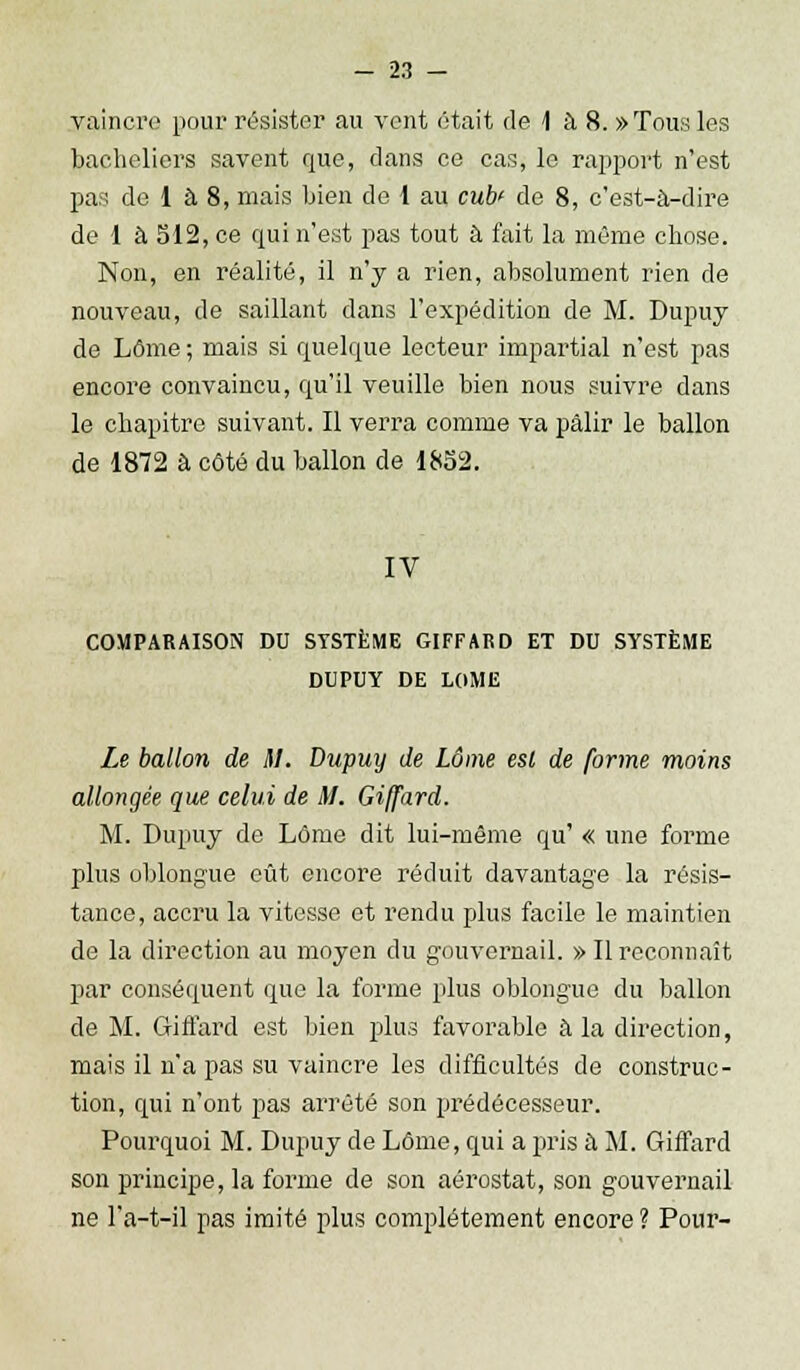 vaincre pour résister au vent était de 1 à 8. »Tous les bacheliers savent que, dans ce cas, le rapport n'est pas de 1 à 8, mais bien de 1 au cub' de 8, c'est-à-dire de 1 à 512, ce qui n'est pas tout à fait la môme chose. Non, en réalité, il n'y a rien, absolument rien de nouveau, de saillant dans l'expédition de M. Dupuy de Lôme ; mais si quelque lecteur impartial n'est pas encore convaincu, qu'il veuille bien nous suivre dans le chapitre suivant. Il verra comme va pâlir le ballon de 1872 à côté du ballon de 1852. IV COMPARAISON DU SYSTÈME GIFFARD ET DU SYSTÈME DUPUY DE LOME Le ballon de il. Dupuy de Lôme esl de forme moins allongée que celui de il. Giffard. M. Dupuy de Lôme dit lui-même qu' « une forme plus oblongue eût encore réduit davantage la résis- tance, accru la vitesse et rendu plus facile le maintien de la direction au moyen du gouvernail. » Il reconnaît par conséquent que la forme plus oblongue du ballon de M. Giffard est bien plus favorable à la direction, mais il n'a pas su vaincre les difficultés de construc- tion, qui n'ont pas arrêté son prédécesseur. Pourquoi M. Dupuy de Lôme, qui a riris à M. Giffard son principe, la forme de son aérostat, son gouvernail ne l'a-t-il pas imité plus complètement encore ? Pour-
