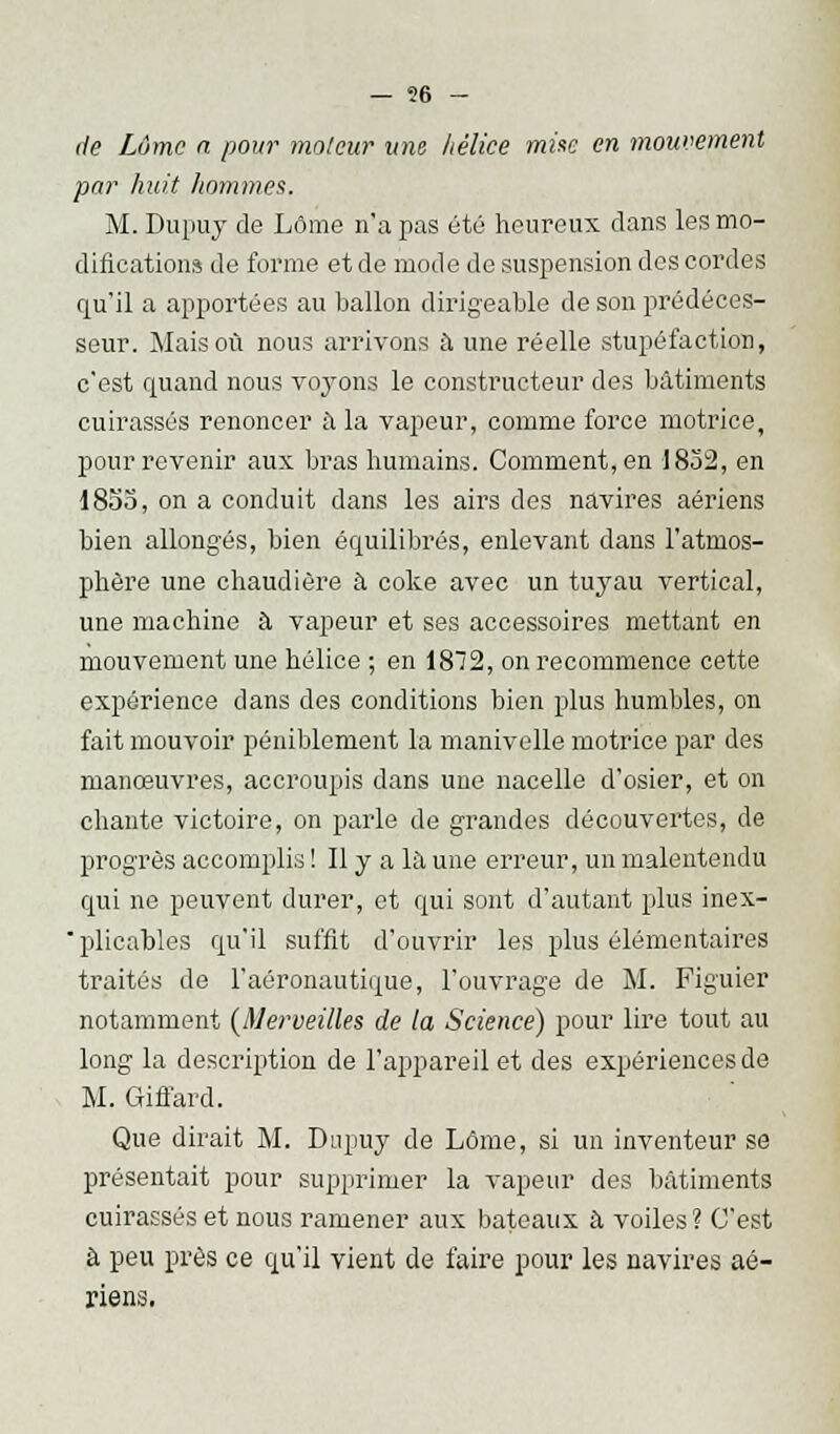 — ?6 - de Lôme n pour moteur une hélice mise en mouvement par huit hommes. M. Dupuy de Lôme n'a pas été heureux clans les mo- difications de forme et de mode de suspension des cordes qu'il a apportées au ballon dirigeable de son prédéces- seur. Mais où nous arrivons à une réelle stupéfaction, c'est quand nous voyons le constructeur des bâtiments cuirassés renoncer à la vapeur, comme force motrice, pour revenir aux bras humains. Comment, en 1832, en 1855, on a conduit dans les airs des navires aériens bien allongés, bien équilibrés, enlevant dans l'atmos- phère une chaudière à coke avec un tuyau vertical, une machine à vapeur et ses accessoires mettant en mouvement une hélice ; en 1872, on recommence cette expérience dans des conditions bien plus humbles, on fait mouvoir péniblement la manivelle motrice par des manœuvres, accroupis dans une nacelle d'osier, et on chante victoire, on parle de grandes découvertes, de progrès accomplis ! Il y a la une erreur, un malentendu qui ne peuvent durer, et qui sont d'autant plus inex- plicables qu'il suffit d'ouvrir les plus élémentaires traités de l'aéronautique, l'ouvrage de M. Figuier notamment {Merveilles de la Science) pour lire tout au long la description de l'appareil et des expériences de M. Giffard. Que dirait M. Dupuy de Lôme, si un inventeur se présentait pour supprimer la vapeur des bâtiments cuirassés et nous ramener aux bateaux à voiles? C'est à peu près ce qu'il vient de faire pour les navires aé- riens.