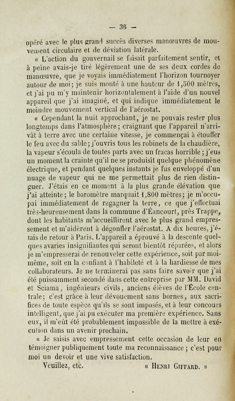 — 3f> - opéré avec le plus grand succès diverses manœuvres de mou- vement circulaire et de déviation latérale. « L'action du gouvernail se faisait parfaitement sentir, ol à peine avais-je tiré légèrement une de ses deux cordes de manœuvre, que je voyais immédiatement l'horizon tournoyer autour de moi; je suis monté à une hauteur de 1,500 mètres, et j'ai pu m'y maintenir horizontalement à l'aide d'un nouvel appareil que j'ai imaginé, et qui indique immédiatement le moindre mouvement vertical de l'aérostat. « Cependant la nuit approchant, je ne pouvais rester plus longtemps dans l'atmosphère; craignant que l'appareil n'arri- vât à terre avec une certaine vitesse, je commençai à étouffer le feu avec du sable; j'ouvris tous les robinets de la chaudière, la vapeur s'écoula de toutes parts avec un fracas horrible ; j'eus un moment la crainte qu'il ne se produisit quelque phénomène électrique, et pendant quelques instants je fus enveloppé d'un nuage de vapeur qui ne me permettait plus de rien distin- guer. J'étais en ce moment à la plus grande élévation que j'ai atteinte; le baromètre marquait 1,800 mètres; je m'occu- pai immédiatement de regagner la terre, ce que j'effectuai très-heureusement dans la commune d'Éancourl, près Trappe, dont les habitants m'accueillirent avec le plus grand empres- sement et m'aidèrent à dégonfler l'aérostat. A dix heures, j'é- tais de retour à Paris. L'appareil a éprouvé à la descente quel- ques avaries insignifiantes qui seront bientôt réparées, et alors je m'empresserai de renouveler cette expérience, soit par moi- même, soit en la confiant à l'habileté et à la hardiesse de mes collaborateurs. Je ne terminerai pas sans faire savoir que j'ai été puissamment secondé dans cette entreprise par MM. David et Sciama, ingénieurs civils, anciens élèves de l'École cen- trale; c'est grâce à leur dévouement sans bornes, aux sacri- fices de toute espèce qu'ils se sont imposés, et à leur concours intelligent, que j'ai pu exécuter ma première expérience. Sans eux, il m'eût été probablement impossible de la mettre ù exé- cution dans un avenir prochain. « Je saisis avec empressement cette occasion de leur en témoigner publiquement toute ma reconnaissance; c'est pour moi un devoir et une vive satisfaction. Veuillez, etc. « Henri Giffard. »