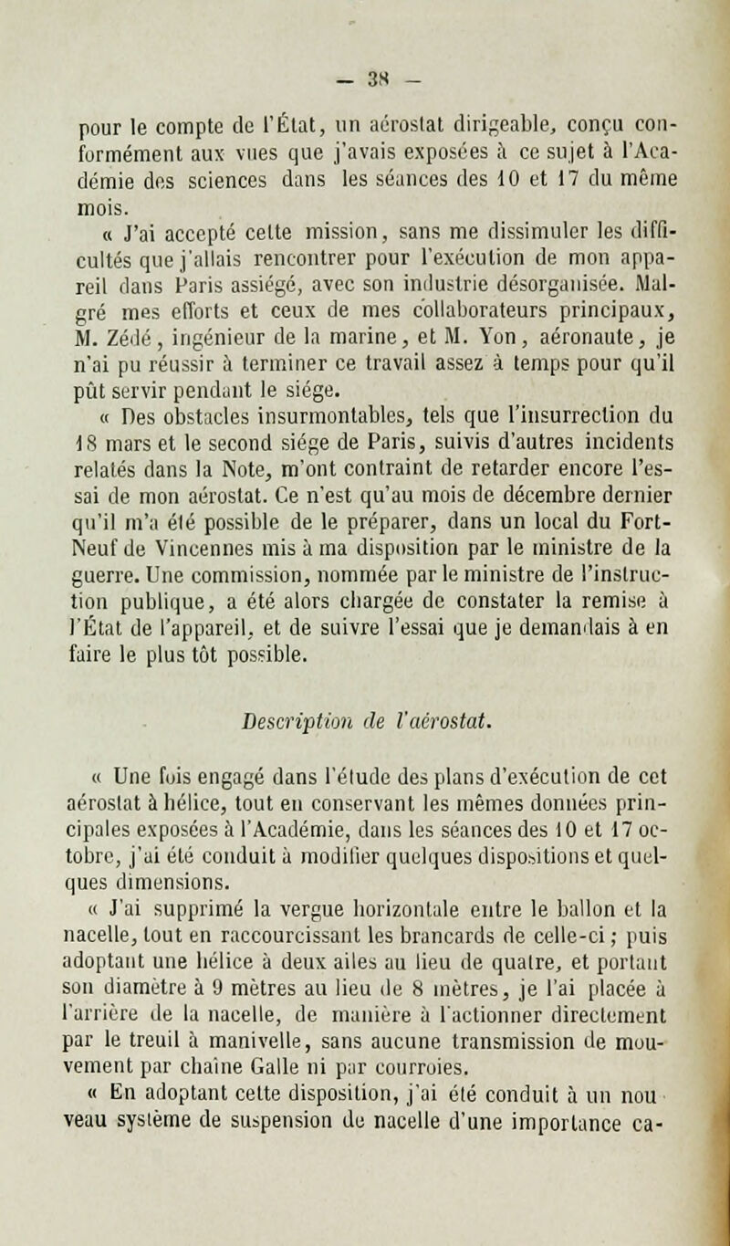 pour le compte de l'État, un aérostat dirigeable, conçu con- formément aux vues que j'avais exposées à ce sujet à l'Aca- démie des sciences dans les séances des 10 et 17 du même mois. « J'ai accepté cette mission, sans me dissimuler les diffi- cultés que j'allais rencontrer pour l'exécution de mon appa- reil dans Paris assiégé, avec son industrie désorganisée. Mal- gré mes efforts et ceux de mes collaborateurs principaux, M. Zédé, ingénieur de la marine, et M. Yon, aéronaute, je n'ai pu réussir à terminer ce travail assez à temps pour qu'il pût servir pendant le siège. « Des obstacles insurmontables, tels que l'insurrection du 18 mars et le second siège de Paris, suivis d'autres incidents relatés dans la Note, m'ont contraint de retarder encore l'es- sai de mon aérostat. Ce n'est qu'au mois de décembre dernier qu'il m'a élé possible de le préparer, dans un local du Fort- Neuf de Vincennes mis à ma disposition par le ministre de la guerre. Une commission, nommée par le ministre de l'instruc- tion publique, a été alors chargée de constater la remise à l'État de l'appareil, et de suivre l'essai que je demandais à en faire le plus tôt possible. Description de l'aérostat. « Une fois engagé dans l'élude des plans d'exécution de cet aérostat à hélice, tout en conservant les mêmes données prin- cipales exposées à l'Académie, dans les séances des 10 et 17 oc- tobre, j'ai été conduit à modifier quelques dispositions et quel- ques dimensions. « J'ai supprimé la vergue horizontale entre le ballon et la nacelle, tout en raccourcissant les brancards de celle-ci ; puis adoptant une hélice à deux ailes au lieu de quatre, et portant son diamètre à 9 mètres au lieu de 8 mètres, je l'ai placée à l'arrière de la nacelle, de manière à l'actionner directement par le treuil à manivelle, sans aucune transmission de mou- vement par chaîne Galle ni par courroies. « En adoptant cette disposition, j'ai été conduit à un nou veau système de suspension du nacelle d'une importance ca-