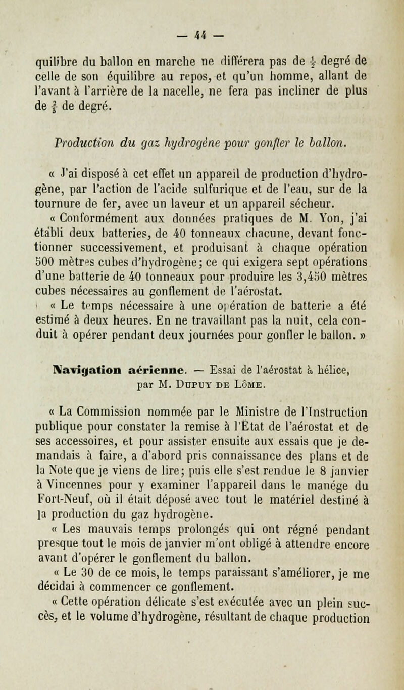 quilibre du ballon en marche ne différera pas de j degré de celle de son équilibre au repos, et qu'un homme, allant de l'avant à l'arrière de la nacelle, ne fera pas incliner de plus de | de degré. Production du gaz hydrogêne pour gonfler le ballon. « J'ai disposé à cet effet un appareil de production d'hydro- gène, par l'action de l'acide sulfurique et de l'eau, sur de la tournure de fer, avec un laveur et un appareil sécheur. « Conformément aux données praliques de M. Yon, j'ai établi deux batteries, de 40 tonneaux chacune, devant fonc- tionner successivement, et produisant à chaque opération 500 mètres cubes d'hydrogène; ce qui exigera sept opérations d'une batterie de 40 tonneaux pour produire les 3,450 mètres cubes nécessaires au gonflement de l'aérostat. i « Le trmps nécessaire à une opération de batterie a été estimé à deux heures. En ne travaillant pas la nuit, cela con- duit à opérer pendant deux journées pour gonfler le ballon. » Navigation aérienne. — Essai de l'aérostat a hélice, par M. Dupvjy de Lôme. « La Commission nommée par le Ministre de l'Instruction publique pour constater la remise à l'État de l'aérostat et de ses accessoires, et pour assister ensuite aux essais que je de- mandais à faire, a d'abord pris connaissance des plans et de la Note que je viens de lire; puis elle s'est rendue le 8 janvier à Vincennes pour y examiner l'appareil dans le manège du Fort-Neuf, où il était déposé avec tout le matériel destiné à ]a production du gaz hydrogène. « Les mauvais temps prolongés qui ont régné pendant presque tout le mois de janvier m'ont obligé à attendre encore avant d'opérer le gonflement du ballon. « Le 30 de ce mois, le temps paraissant s'améliorer, je me décidai à commencer ce gonflement. « Cette opération délicate s'est exécutée avec un plein suc- cès, et le volume d'hydrogène, résultant de chaque production