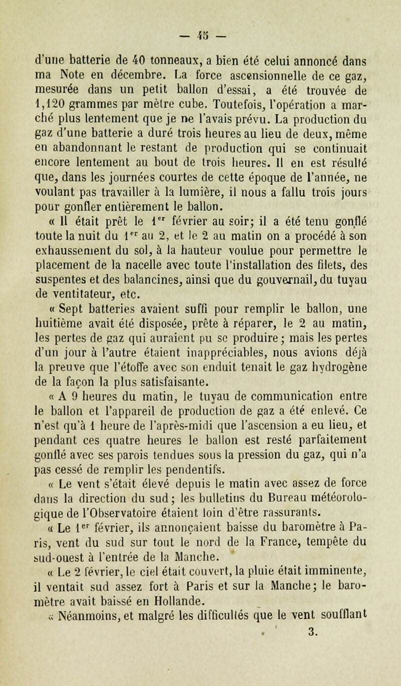 d'une batterie de 40 tonneaux, a bien été celui annoncé dans ma Note en décembre. La force ascensionnelle de ce gaz, mesurée dans un petit ballon d'essai, a été trouvée de 1,120 grammes par mèlre cube. Toutefois, l'opération a mar- ché plus lentement que je ne l'avais prévu. La production du gaz d'une batterie a duré trois heures au lieu de deux, même en abandonnant le restant de production qui se continuait encore lentement au bout de trois heures. Il en est résulté que, dans les journées courtes de cette époque de l'année, ne voulant pas travailler à la lumière, il nous a fallu trois jours pour gonfler entièrement le ballon. « 11 était prêt le 1 février au soir; il a été tenu gonflé toute la nuit du 1er au 2, et le 2 au matin on a procédé à son exhaussement du sol, à la hauteur voulue pour permettre le placement de la nacelle avec toute l'installation des filets, des suspentes et des balancines, ainsi que du gouvernail, du tuyau de ventitateur, etc. « Sept batteries avaient suffi pour remplir le ballon, une huitième avait été disposée, prête à réparer, le 2 au matin, les pertes de gaz qui auraient pu se produire; mais les pertes d'un jour à l'autre étaient inappréciables, nous avions déjà la preuve que l'étoffe avec son enduit tenait le gaz hydrogène de la façon la plus satisfaisante. « A 9 heures du matin, le tuyau de communication entre le ballon et l'appareil de production de gaz a été enlevé. Ce n'est qu'à 1 heure de l'après-midi que l'ascension a eu lieu, et pendant ces quatre heures le ballon est resté parfaitement gonflé avec ses parois tendues sous la pression du gaz, qui n'a pas cessé de remplir les pendentifs. « Le vent s'était élevé depuis le matin avec assez de force dans la direction du sud; les bulletins du Bureau météorolo- gique de l'Observatoire étaient loin d'être rassurants. « Le 1er février, ils annonçaient baisse du baromètre à Pa- ris, vent du sud sur tout le nord de la France, tempête du sud-ouest à l'entrée de la Manche. « Le 2 février, le ciel était couvert, la pluie élait imminente, il ventait sud assez fort à Paris et sur la Manche; le baro- mètre avait baissé en Hollande. c; Néanmoins, et malgré les difficultés que le vent soufflant . ' 3.