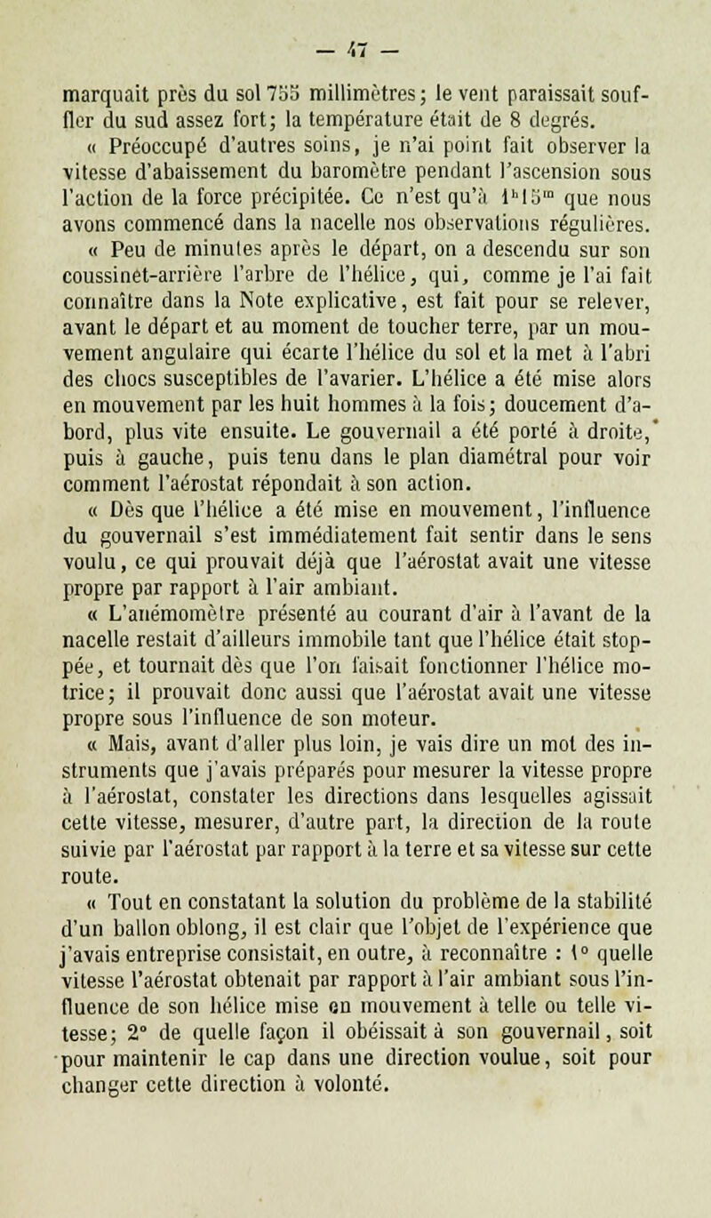 marquait près du sol755 millimètres; le vent paraissait souf- fler du sud assez fort; la température était de 8 degrés. « Préoccupé d'autres soins, je n'ai point fait observer la vitesse d'abaissement du baromètre pendant l'ascension sous l'action de la force précipitée. Ce n'est qu'à lhI5m que nous avons commencé dans la nacelle nos observations régulières. « Peu de minutes après le départ, on a descendu sur son coussinet-arrière l'arbre de l'hélice, qui, comme je l'ai fait connaître dans la Note explicative, est fait pour se relever, avant le départ et au moment de toucher terre, par un mou- vement angulaire qui écarte l'hélice du sol et la met à l'abri des chocs susceptibles de l'avarier. L'hélice a été mise alors en mouvement par les huit hommes à la fois ; doucement d'a- bord, plus vite ensuite. Le gouvernail a été porté à droite,' puis à gauche, puis tenu dans le plan diamétral pour voir comment l'aérostat répondait à son action. « Dès que l'hélice a été mise en mouvement, l'influence du gouvernail s'est immédiatement fait sentir dans le sens voulu, ce qui prouvait déjà que l'aérostat avait une vitesse propre par rapport à l'air ambiant. « L'anémomètre présenté au courant d'air à l'avant de la nacelle restait d'ailleurs immobile tant que l'hélice était stop- pée, et tournait dès que l'on faisait fonctionner l'hélice mo- trice; il prouvait donc aussi que l'aérostat avait une vitesse propre sous l'influence de son moteur. « Mais, avant d'aller plus loin, je vais dire un mot des in- struments que j'avais préparés pour mesurer la vitesse propre à l'aérostat, constater les directions dans lesquelles agissait cette vitesse, mesurer, d'autre part, la direction de la route suivie par l'aérostat par rapport à la terre et sa vitesse sur cette route. « Tout en constatant la solution du problème de la stabilité d'un ballon oblong, il est clair que l'objet de l'expérience que j'avais entreprise consistait, en outre, à reconnaître : 1° quelle vitesse l'aérostat obtenait par rapport à l'air ambiant sous l'in- fluence de son hélice mise on mouvement à telle ou telle vi- tesse; 2° de quelle façon il obéissait à son gouvernail, soit pour maintenir le cap dans une direction voulue, soit pour changer cette direction à volonté.