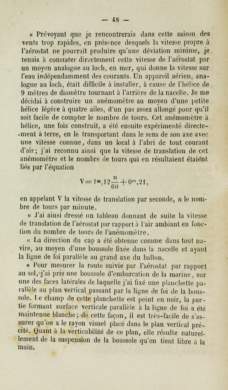 « Prévoyant que je rencontrerais dans cette saison des vents trop rapides, en présence desquels la vitesse propre à l'aérostat ne pourrait produire qu'une déviation minime, je tenais à constater directement cette vitesse de l'aérostat par un moyen analogue au loch, en mer, qui donne la vitesse sur l'eau indépendamment des courants. Un appareil aérien, ana- logue au loch, était difficile à installer, à cause de l'Iiélice de 9 mètres de diamètre tournant à l'arrière de la nacelle. Je me décidai à construire un anémomètre au moyen d'une petite hélice légère à quatre ailes, d'un pas assez allongé pour qu'il soit facile de compter le nombre de tours. Cet anémomètre à hélice, une fois construit, a été ensuite expérimenté directe- •ment à terre, en le transportant dans le sens de son axe avec une vitesse connue, dans un local à l'abri de tout courant d'air; j'ai reconnu ainsi que la vitesse de translation de cet anémomètre et le nombre de tours qui en résultaient étaient liés par l'équation V=l,t2^ + 0'»,2t, en appelant V la vitesse de translation par seconde, n le nom- bre de tours par minute. « J'ai ainsi dressé un tableau donnant de suite la vitesse de translation de l'aérostat par rapport à l'air ambiant en fonc- tion du nombre de tours de l'anémomètre. « La direction du cap a été obtenue comme dans tout na- vire, au moyen d'une boussole fixée dans la nacelle et ayant la ligne de loi parallèle au grand axe du ballon. « Pour mesurer la route suivie par l'aérostat par rapport au sol, j'ai pris une boussole d'embarealion de la marine, sur une des faces latérales de laquelle j'ai fixé une planchette pa- rallèle au plan verlical passant par la ligne de foi de la bous- sole, le champ de cette planchette est peint en noir, la par- tie formant surface verticale parallèle à la ligne de foi a été maintenue blanche; de cette façon, il est très-facile de s'as- surer qu'on a le rayon visuel placé dans le plan vertical pré- cité. Quant à la verticabilité de ce plan, elle résulte naturel- lement de la suspension de la boussole qu'on tient libre à la main.