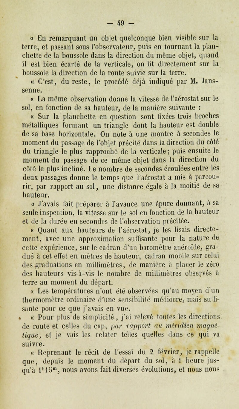 « En remarquant un objet quelconque bien -visible sur la terre, et passant sous l'observateur, puis en tournant la plan- cliette de la boussole dans la direction du même objet, quand il est bien écarlé de la verticale, on lit directement sur la boussole la direction de la route suivie sur la terre. « C'est, du reste, le procédé déjà indiqué par M. Jans- senne. « La même observation donne la vitesse de l'aérostat sur le sol, en fonction de sa hauteur, de la manière suivante : « Sur la planchette en question sont fixées trois broches métalliques formant un triangle dont la hauteur est double de sa base horizontale. On note à une montre à secondes le moment du passage de l'objet précité dans la direction du côté du triangle le plus rapproché de la verticale ; puis ensuite le moment du passage de ce même objet dans la direction du côté le plus incliné. Le nombre de secondes écoulées entre les deux passages donne le temps que l'aérostat a mis à parcou- rir, par rapport au sol, une distance égale à la moitié de sa hauteur. « J'avais fait préparer à l'avance une épure donnant, à sa seule inspection, la vitesse sur le sol en fonction de la hauteur et de la durée en secondes de l'observation précitée. « Quant aux hauteurs de l'aérostat, je les lisais directe- ment, avec une approximation suffisante pour la nature de cette expérience, sur le cadran d'un baromètre anéroïde, gra- dué à cet effet en mètres de hauteur, cadran mobile sur celui des graduations en millimètres, de manière à placer le zéro des hauteurs vis-à-vis le nombre de millimètres observés à terre au moment du départ. « Les températures n'ont été observées qu'au moyen d'un thermomètre ordinaire d'une sensibilité médiocre, mais suffi- sante pour ce que j'avais en vue. » « Pour plus de simplicité, j'ai relevé toutes les directions de route et celles du cap, par rapport au méridien magné- tique, et je vais les relater telles quelles dans ce qui va suivre. « Reprenant le récit de l'essai du 2 février, je rappelle que, depuis le moment du départ du sol, à 1 heure jus- qu'à lM5m, nous avons fait diverses évolutions, et nous nous