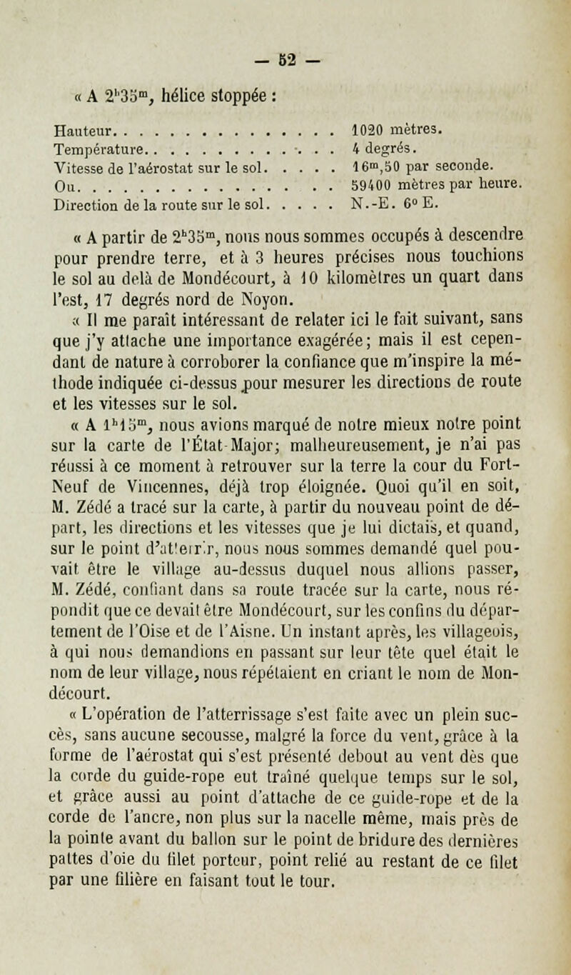 « A 2''3Sm, hélice stoppée : Hauteur 1020 mètres. Température 4 degrés. Vitesse de l'aérostat sur le sol 16m,50 par seconde. Ou 59400 mètres par heure. Direction de la route sur le sol N.-E. 6°E. « A partir de 23Sm, nous nous sommes occupés à descendre pour prendre terre, et à 3 heures précises nous touchions le sol au delà de Mondécourt, à 10 kilomètres un quart dans l'est, 17 degrés nord de Noyon. ;c II me paraît intéressant de relater ici le fait suivant, sans que j'y atlache une importance exagérée; mais il est cepen- dant de nature à corroborer la confiance que m'inspire la mé- thode indiquée ci-dessus jour mesurer les directions de route et les vitesses sur le sol. « A lh)om, nous avions marqué de notre mieux notre point sur la carte de l'État Major; malheureusement, je n'ai pas réussi à ce moment à retrouver sur la terre la cour du Fort- Neuf de Viucennes, déjà trop éloignée. Quoi qu'il en soit, M. Zédé a tracé sur la carte, à partir du nouveau point de dé- part, les directions et les vitesses que je lui dictais, et quand, sur le point d'atleirlr, nous nous sommes demandé quel pou- vait être le village au-dessus duquel nous allions passer, M. Zédé, coudant dans sa roule tracée sur la carte, nous ré- pondit que ce devail êlre Mondécourt, sur les confins du dépar- tement de l'Oise et de l'Aisne. Un instant après, les villageois, à qui nous demandions en passant sur leur tête quel était le nom de leur village, nous répétaient en criant le nom de Mon- décourt. « L'opération de l'atterrissage s'est faite avec un plein suc- cès, sans aucune secousse, malgré la force du vent, grâce à la forme de l'aérostat qui s'est présenté debout au vent dès que la corde du guide-rope eut traîné quelque temps sur le sol, et grâce aussi au point d'attache de ce guide-rope et de la corde de l'ancre, non plus sur la nacelle même, mais près de la pointe avant du ballon sur le point de bridure des dernières pattes d'oie du tilet porteur, point relié au restant de ce filet par une filière en faisant tout le tour.