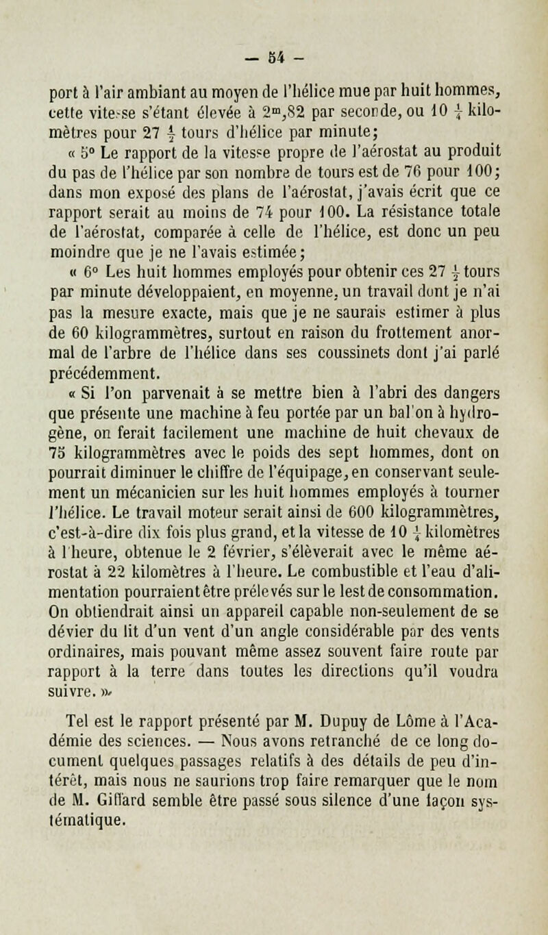 port à l'air ambiant au moyen de l'hélice mue par huit hommes, cette vite.-se s'étant élevée à 2°>,82 par seconde, ou 10 \ kilo- mètres pour 27 | tours d'hélice par minute; « 5° Le rapport de la vitesse propre de l'aérostat au produit du pas de l'hélice par son nombre de tours est de 76 pour 100; dans mon exposé des plans de l'aérostat, j'avais écrit que ce rapport serait au moins de 74 pour 100. La résistance totale de l'aérostat, comparée à celle de l'hélice, est donc un peu moindre que je ne l'avais estimée; « 6° Les huit hommes employés pour obtenir ces 27 \ tours par minute développaient, en moyenne, un travail dont je n'ai pas la mesure exacte, mais que je ne saurais estimer à plus de 60 kilogrammètres, surtout en raison du frottement anor- mal de l'arbre de l'hélice dans ses coussinets dont j'ai parlé précédemment. « Si l'on parvenait à se mettre bien à l'abri des dangers que présente une machine à feu portée par un bal'on à hydro- gène, on ferait facilement une machine de huit chevaux de 75 kilogrammètres avec le poids des sept hommes, dont on pourrait diminuer le chiffre de l'équipage, en conservant seule- ment un mécanicien sur les huit hommes employés à tourner l'hélice. Le travail moteur serait ainsi de 600 kilogrammètres, c'est-à-dire dix fois plus grand, et la vitesse de 10 \ kilomètres à 1 heure, obtenue le 2 février, s'élèverait avec le même aé- rostat à 22 kilomètres à l'heure. Le combustible et l'eau d'ali- mentation pourraient être prélevés sur le lest de consommation. On obliendrait ainsi un appareil capable non-seulement de se dévier du lit d'un vent d'un angle considérable par des vents ordinaires, mais pouvant même assez souvent faire route par rapport à la terre dans toutes les directions qu'il voudra suivre.»• Tel est le rapport présenté par M. Dupuy de Lôme à l'Aca- démie des sciences. — Nous avons retranché de ce long do- cument quelques passages relatifs à des détails de peu d'in- térêt, mais nous ne saurions trop faire remarquer que le nom de M. GilTard semble être passé sous silence d'une iaçon sys- tématique.