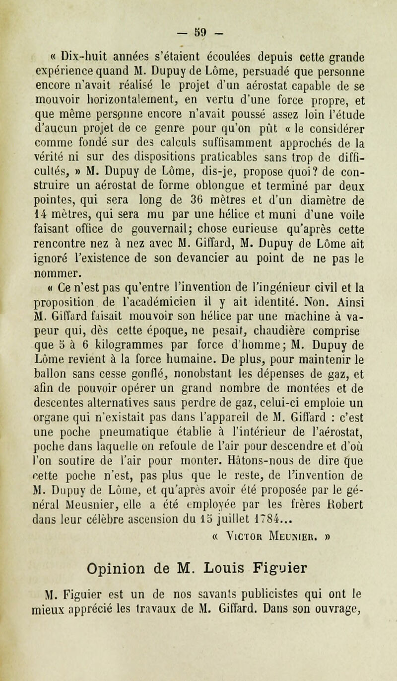 « Dix-huit années s'étaient écoulées depuis cette grande expérience quand M. Dupuy de Lôrae, persuadé que personne encore n'avait réalisé le projet d'un aérostat capable de se mouvoir horizontalement, en vertu d'une force propre, et que même perspune encore n'avait poussé assez loin l'élude d'aucun projet de ce genre pour qu'on pût « le considérer comme fondé sur des calculs suffisamment approchés de la vérité ni sur des dispositions praticables sans trop de diffi- cultés, » M. Dupuy de Lôme, dis-je, propose quoi? de con- struire un aérostat de forme oblongue et terminé par deux pointes, qui sera long de 36 mètres et d'un diamètre de 14 mètres, qui sera mu par une hélice et muni d'une voile faisant office de gouvernail; chose curieuse qu'après cette rencontre nez à nez avec M. Giffard, M. Dupuy de Lôme ait ignoré l'existence de son devancier au point de ne pas le nommer. « Ce n'est pas qu'entre l'invention de l'ingénieur civil et la proposition de l'académicien il y ait identité. Non. Ainsi M. Giffard faisait mouvoir son hélice par une machine à va- peur qui, dès celte époque, ne pesait, chaudière comprise que S à 6 kilogrammes par force d'homme; M. Dupuy de Lôme revient à la force humaine. De plus, pour maintenir le ballon sans cesse gonflé, nonobstant les dépenses de gaz, et afin de pouvoir opérer un grand nombre de montées et de descentes alternatives sans perdre de gaz, celui-ci emploie un organe qui n'existait pas dans l'appareil de M. Giffard : c'est une poche pneumatique établie à l'intérieur de l'aérostat, poche dans laquelle on refoule de l'air pour descendre et d'où l'on soutire de l'air pour monter. Hàtons-nous de dire que cette poche n'est, pas plus que le reste, de l'invention de M. Dupuy de Lôme, et qu'après avoir été proposée par le gé- néral Meusnier, elle a été employée par les frères Kobert dans leur célèbre ascension du lo juillet 1784... « Victor Meunier. » Opinion de M. Louis Figuier M. Figuier est un de nos savants publicistes qui ont le mieux apprécié les travaux de M. Giffard. Dans son ouvrage,