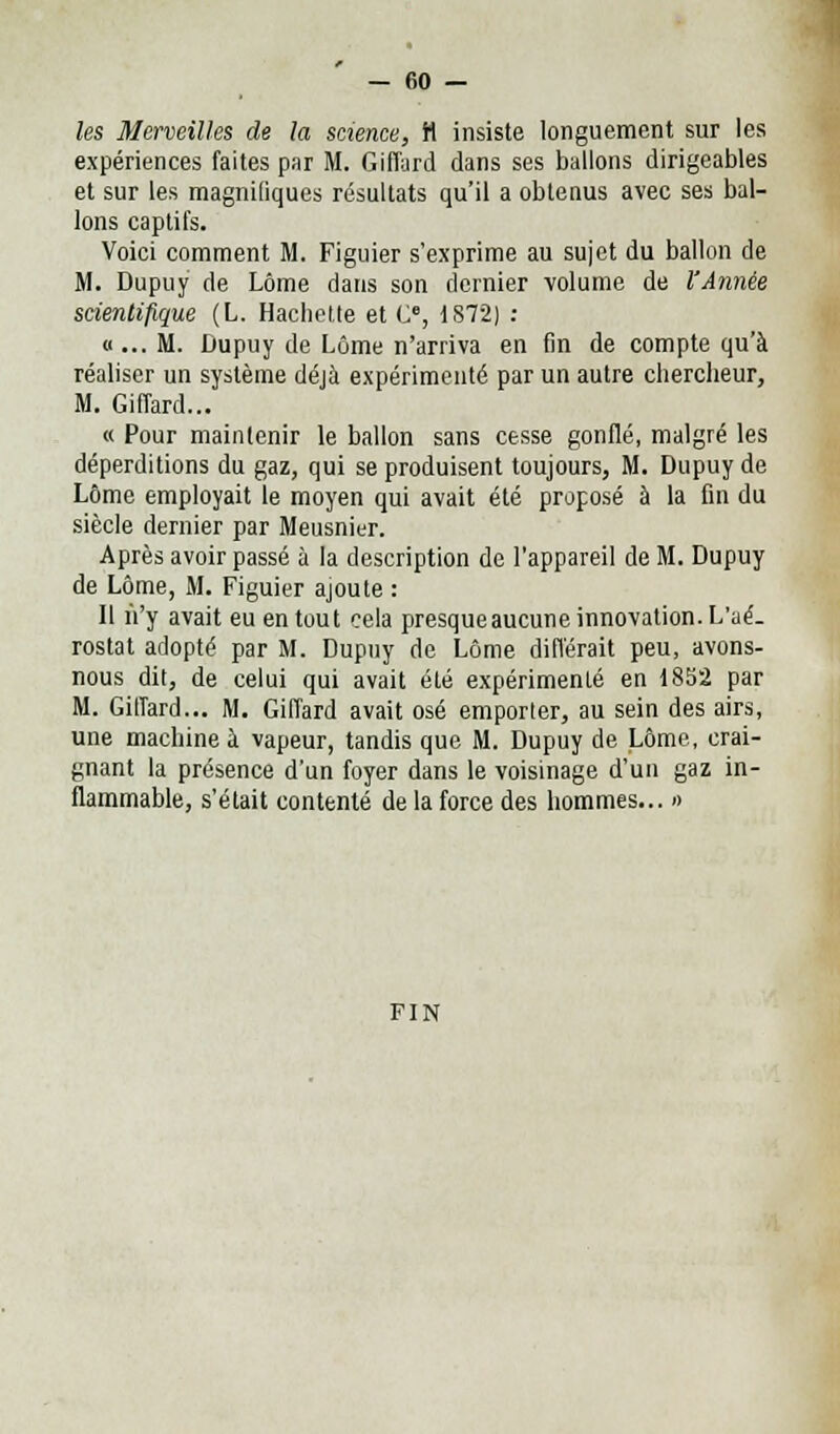 les Merveilles de la science, H insiste longuement sur les expériences faites par M. Giffard dans ses ballons dirigeables et sur les magnifiques résultats qu'il a obtenus avec ses bal- lons captifs. Voici comment M. Figuier s'exprime au sujet du ballon de M. Dupuy de Lôme dans son dernier volume de l'Année scientifique (L. Hachette et C, 1872) : «... M. Dupuy de Lôme n'arriva en fin de compte qu'à réaliser un système déjà expérimenté par un autre chercheur, M. Giffard... « Pour maintenir le ballon sans cesse gonflé, malgré les déperditions du gaz, qui se produisent toujours, M. Dupuy de Lôme employait le moyen qui avait été proposé à la fin du siècle dernier par Meusnier. Après avoir passé à la description de l'appareil de M. Dupuy de Lôme, M. Figuier ajoute : Il n'y avait eu en tout cela presqueaucune innovation. L'aé- rostat adopté par M. Dupuy de Lôme différait peu, avons- nous dit, de celui qui avait été expérimenté en 1852 par M. Giffard... M. Giffard avait osé emporter, au sein des airs, une machine à vapeur, tandis que M. Dupuy de Lôme, crai- gnant la présence d'un foyer dans le voisinage d'un gaz in- flammable, s'était contenté de la force des hommes... » fin