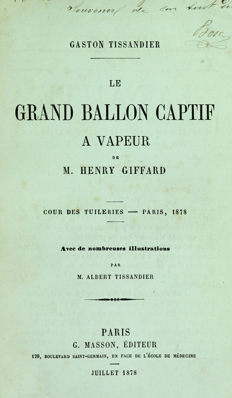 0 S -^r-r-X -*£&*-**£■■ GASTON TISSANDIER LE GRAND BALLON CAPTIF A VAPEUR DE M. HENRY GIFFARD COUR DES TUILERIES — PARIS, 1878 Avec de nombreuses illustrations PAR M. ALBERT TISSANDIER PARIS G. MASSON, ÉDITEUR 120, BOULEVARD SAINT-GERMAIN, EN FACE DE l'ÉCOLE DE MÉDECINE