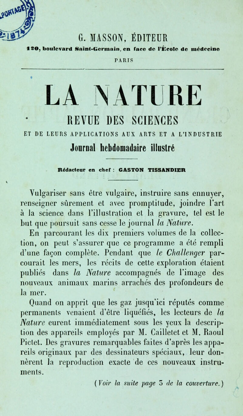 G. MASSON, EDITEUR 18©, boulevard Saint-Germain, en face de l'École de médecine TARIS LA NATURE REVUE DES SCIENCES ET DE LEURS APPLICATIONS AUX ARTS ET A L'INDUSTRIE Journal hebdomadaire illustré Rédacteur en chef : GASTON TISSANDIER Vulgariser sans être vulgaire, instruire sans ennuyer, renseigner sûrement et avec promptilude, joindre l'art à la science dans l'illustration et la gravure, tel est le but que poursuit sans cesse le journal la Nature. En parcourant les dix premiers volumes de la collec- tion, on peut s'assurer que ce programme a été rempli d'une façon complète. Pendant que le Challenger par- courait les mers, les récits de cette exploration étaient publiés dans la Nature accompagnés de l'image des nouveaux animaux marins arrachés des profondeurs de la mer. Quand on apprit que les gaz, jusqu'ici réputés comme permanents venaient d'être liquéfiés, les lecteurs de la Nature eurent immédiatement sous les yeux la descrip- tion des appareils employés par M. Cailletet et M. Raoul Piclet. Des gravures remarquables faites d'après les appa- reils originaux par des dessinateurs spéciaux, leur don- nèrent la reproduction exacte de ces nouveaux instru- ments. ( Voir la suite page 5 de la couverture. )